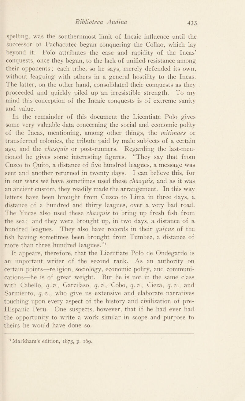 spelling, was the southernmost limit of Incaic influence until the successor of Pachacutec began conquering the Collao, which lay beyond it. Polo attributes the ease and rapidity of the Incas’ conquests, once they began, to the lack of unified resistance among their opponents; each tribe, so he says, merely defended its own, without leaguing with others in a general hostility to the Incas. The latter, on the other hand, consolidated their conquests as they proceeded and quickly piled up an irresistible strength. To my mind this conception of the Incaic conquests is of extreme sanity and value. In the remainder of this document the Licentiate Polo gives some very valuable data concerning the social and economic polity of the Incas, mentioning, among other things, the mitimaes or transferred colonies, the tribute paid by male subjects of a certain age, and the chasquis or post-runners. Regarding the last-men¬ tioned he gives some interesting figures. “They say that from Cuzco to Quito, a distance of five hundred leagues, a message was sent and another returned in twenty days. I can believe this, for in our wars we have sometimes used these chasquis, and as it was an ancient custom, they readily made the arrangement. In this way letters have been brought from Cuzco to Lima in three days, a distance of a hundred and thirty leagues, over a very bad road. The Yncas also used these chasquis to bring up fresh fish from the sea ; and they were brought up, in two days, a distance of a hundred leagues. They also have records in their quipus of the fish having sometimes been brought from Tumbez, a distance of more than three hundred leagues.”4 It appears, therefore, that the Licentiate Polo de Ondegardo is an important writer of the second rank. As an authority on certain points—religion, sociology, economic polity, and communi¬ cations—he is of great weight. But he is not in the same class with Cabello, q. v., Garcilaso, q. v., Cobo, q. v., Cieza, q. v., and Sarmiento, q. v., who give us extensive and elaborate narratives touching upon every aspect of the history and civilization of pre- Hispanic Peru. One suspects, however, that if he had ever had the opportunity to write a work similar in scope and purpose to theirs he would have done so. 4 Markham’s edition, 1873, p. 169.