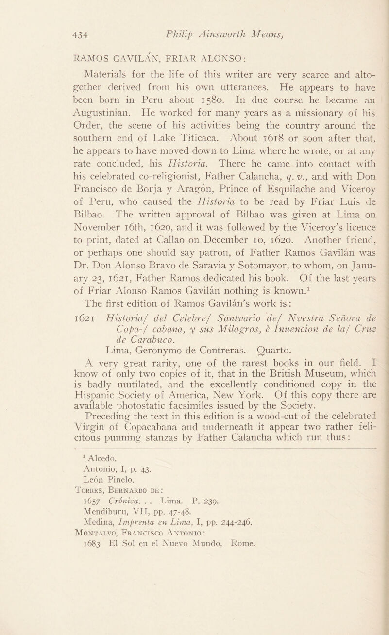 RAMOS GAVILAN, FRIAR ALONSO: Materials for the life of this writer are very scarce and alto¬ gether derived from his own utterances. He appears to have been born in Peru about 1580. In due course he became an Augustinian. He worked for many years as a missionary of his Order, the scene of his activities being the country around the southern end of Lake Titicaca. About 1618 or soon after that, he appears to have moved down to Lima where he wrote, or at any rate concluded, his Historia. There he came into contact with his celebrated co-religionist, Father Calancha, q. v., and with Don Francisco cle Borja y Aragon, Prince of Esquilache and Viceroy of Peru, who caused the Historia to be read by Friar Luis de Bilbao. The written approval of Bilbao was given at Lima on November 16th, 1620, and it was followed by the Viceroy’s licence to print, dated at Callao on December 10, 1620. Another friend, or perhaps one should say patron, of Father Ramos Gavilan was Dr. Don Alonso Bravo de Saravia y Sotomayor, to whom, on Janu¬ ary 23, 1621, Father Ramos dedicated his book. Of the last years of Friar Alonso Ramos Gavilan nothing is known.1 The first edition of Ramos Gavilan’s work is: 1621 Historia/ del Celehre/ Santvario de/ Nvestra Sehora de Copa-/ cabana, y sus Milagros, e Inuencion de la/ Crus de Carabuco. Lima, Geronymo de Contreras. Quarto. A very great rarity, one of the rarest books in our field. I know of only two copies of it, that in the British Museum, which is badly mutilated, and the excellently conditioned copy in the Hispanic Society of America, New York. Of this copy there are available photostatic facsimiles issued by the Society. Preceding the text in this edition is a wood-cut of the celebrated Virgin of Copacabana and underneath, it appear two rather feli¬ citous punning stanzas by Father Calancha which run thus: 1 Alcedo. Antonio, I, pi. 43. Leon Pinelo. Torres, Bernardo de : 1657 Cronica. . . Lima. P. 239. Mendiburu, VII, pp. 47-48. Medina, Imprenta en Lima, I, pp. 244-246. Montalvo, Francisco Antonio : 1683 El Sol en el Nuevo Mundo. Rome.