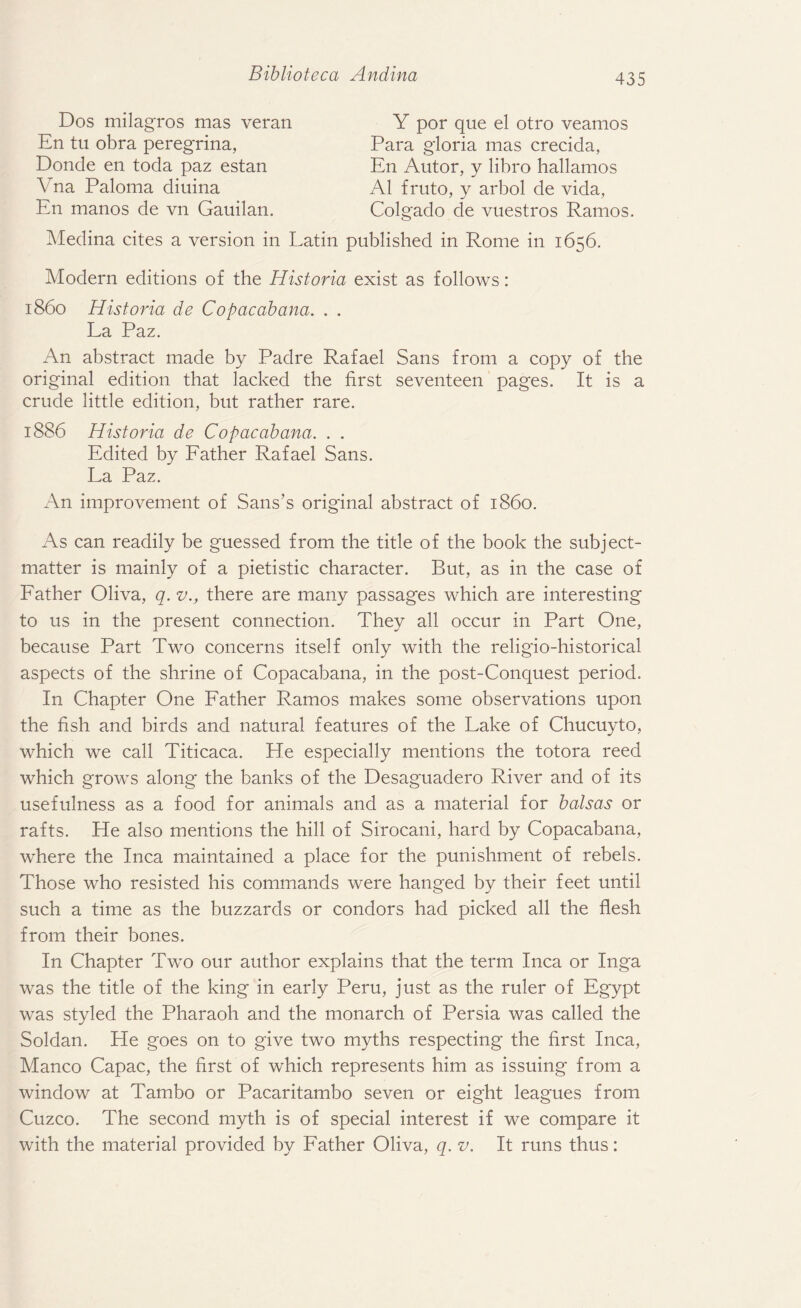 Dos milagros mas veran En tu obra peregrina, Donde en toda paz estan Vna Paloma diuina En manos de vn Gauilan. Medina cites a version in Latin Y por que el otro veamos Para gloria mas crecida, En Autor, y libro hallamos A1 fruto, y arbol de vida, Colgado de vuestros Ramos. published in Rome in 1656. Modern editions of the Historia exist as follows: i860 Historia de Copacabana. . . La Paz. An abstract made by Padre Rafael Sans from a copy of the original edition that lacked the first seventeen pages. It is a crude little edition, but rather rare. 1886 Historia de Copacabana. . . Edited by Father Rafael Sans. La Paz. An improvement of Sans’s original abstract of i860. As can readily be guessed from the title of the book the subject- matter is mainly of a pietistic character. But, as in the case of Father Oliva, q. v., there are many passages which are interesting to us in the present connection. They all occur in Part One, because Part Two concerns itself only with the religio-historical aspects of the shrine of Copacabana, in the post-Conquest period. In Chapter One Father Ramos makes some observations upon the fish and birds and natural features of the Lake of Chucuyto, which we call Titicaca. He especially mentions the totora reed which grows along the banks of the Desaguadero River and of its usefulness as a food for animals and as a material for balsas or rafts. He also mentions the hill of Sirocani, hard by Copacabana, where the Inca maintained a place for the punishment of rebels. Those who resisted his commands were hanged by their feet until such a time as the buzzards or condors had picked all the flesh from their bones. In Chapter Two our author explains that the term Inca or Inga was the title of the king in early Peru, just as the ruler of Egypt was styled the Pharaoh and the monarch of Persia was called the Soldan. He goes on to give two myths respecting the first Inca, Manco Capac, the first of which represents him as issuing from a window at Tambo or Pacaritambo seven or eight leagues from Cuzco. The second myth is of special interest if we compare it with the material provided by Father Oliva, q. v. It runs thus: