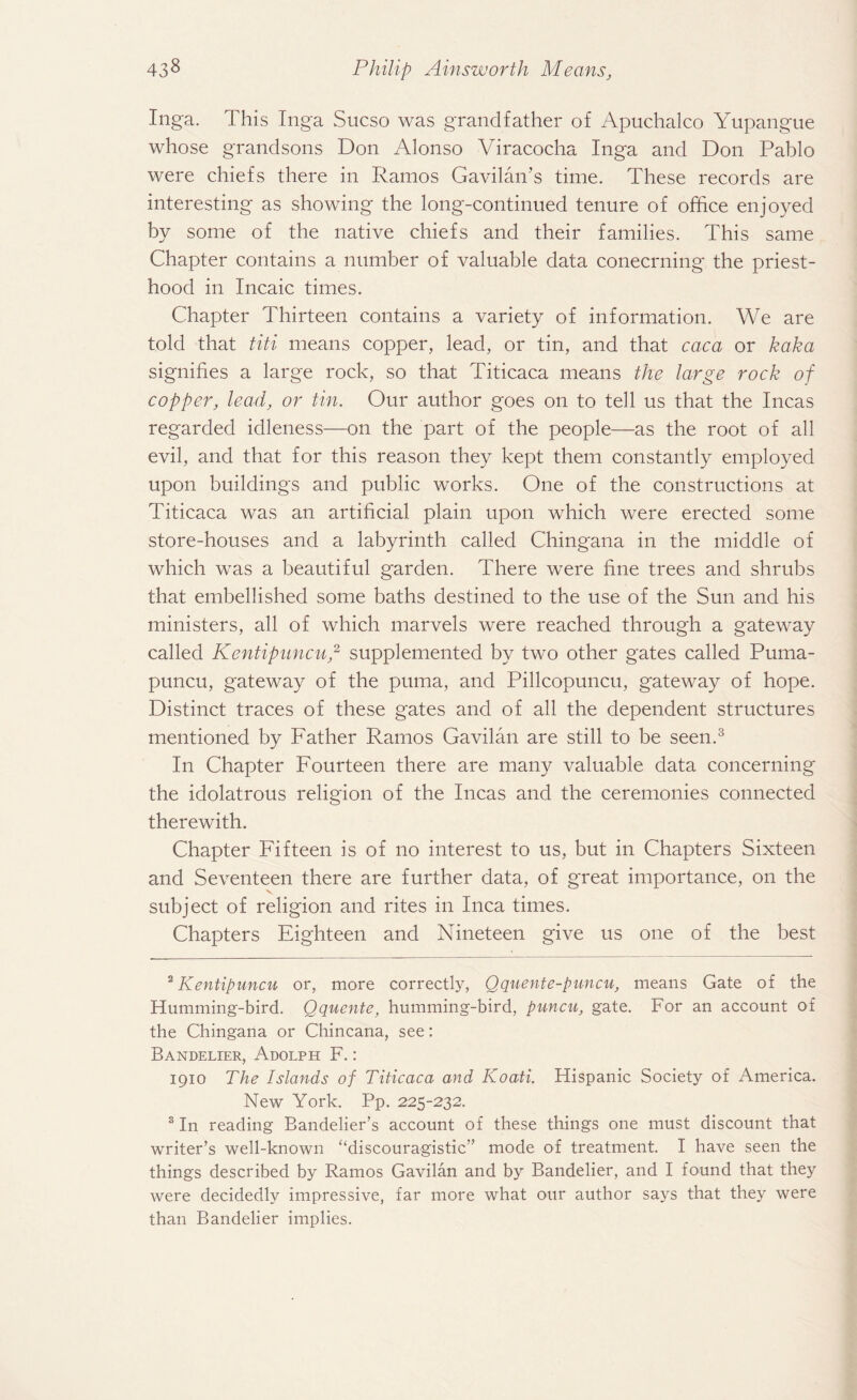 Inga. This Inga Sucso was grandfather of Apuchalco Yupangue whose grandsons Don Alonso Viracocha Inga and Don Pablo were chiefs there in Ramos Gavilan’s time. These records are interesting as showing the long-continued tenure of office enjoyed by some of the native chiefs and their families. This same Chapter contains a number of valuable data conecrning the priest¬ hood in Incaic times. Chapter Thirteen contains a variety of information. We are told that titi means copper, lead, or tin, and that caca or kaka signifies a large rock, so that Titicaca means the large rock of copper, lead, or tin. Our author goes on to tell us that the Incas regarded idleness—on the part of the people—as the root of all evil, and that for this reason they kept them constantly employed upon buildings and public works. One of the constructions at Titicaca was an artificial plain upon which were erected some store-houses and a labyrinth called Chingana in the middle of which was a beautiful garden. There were fine trees and shrubs that embellished some baths destined to the use of the Sun and his ministers, all of which marvels were reached through a gateway called Kentipuncu,2 supplemented by two other gates called Puma- puncu, gateway of the puma, and Pillcopuncu, gateway of hope. Distinct traces of these gates and of all the dependent structures mentioned by Father Ramos Gavilan are still to be seen.3 In Chapter Fourteen there are many valuable data concerning the idolatrous religion of the Incas and the ceremonies connected therewith. Chapter Fifteen is of no interest to us, but in Chapters Sixteen and Seventeen there are further data, of great importance, on the V. subject of religion and rites in Inca times. Chapters Eighteen and Nineteen give us one of the best 2 Kentipuncu or, more correctly, Qquente-puncu, means Gate of the Humming-bird. Qquente, humming-bird, puncu, gate. For an account of the Chingana or Chincana, see: Bandelier, Adolph F.: 1910 The Islands of Titicaca and Koati. Hispanic Society of America. New York. Pp. 225-232. 3 In reading Bandelier’s account of these things one must discount that writer’s well-known “discouragistic” mode of treatment. I have seen the things described by Ramos Gavilan and by Bandelier, and I found that they were decidedly impressive, far more what our author says that they were than Bandelier implies.