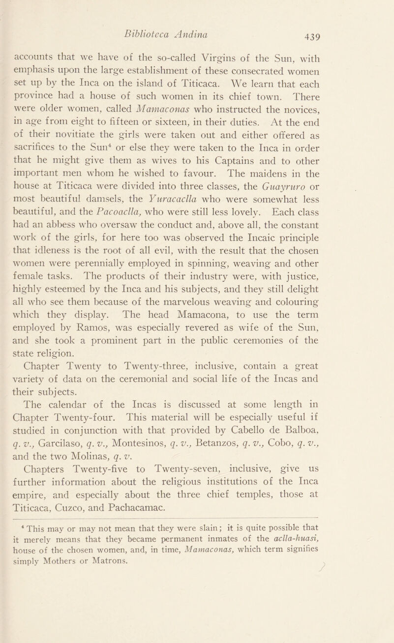 accounts that we have of the so-called Virgins of the Sun, with emphasis upon the large establishment of these consecrated women set up by the Inca on the island of Titicaca. We learn that each province had a house of such women in its chief town. There were older women, called Mamaconas who instructed the novices, in age from eight to fifteen or sixteen, in their duties. At the end of their novitiate the girls were taken out and either offered as sacrifices to the Sun4 or else they were taken to the Inca in order that he might give them as wives to his Captains and to other important men whom he wished to favour. The maidens in the house at Titicaca were divided into three classes, the Guayruro or most beautiful damsels, the Yuracaclla who were somewhat less beautiful, and the Pacoaclla, who were still less lovely. Each class had an abbess who oversaw the conduct and, above all, the constant work of the girls, for here too was observed the Incaic principle that idleness is the root of all evil, with the result that the chosen women were perennially employed in spinning, weaving and other female tasks. The products of their industry were, with justice, highly esteemed by the Inca and his subjects, and they still delight all who see them because of the marvelous weaving and colouring which they display. The head Mamacona, to use the term employed by Ramos, was especially revered as wife of the Sun, and she took a prominent part in the public ceremonies of the state religion. Chapter Twenty to Twenty-three, inclusive, contain a great variety of data on the ceremonial and social life of the Incas and their subjects. The calendar of the Incas is discussed at some length in Chapter Twenty-four. This material will be especially useful if studied in conjunction with that provided by Cabello de Balboa, q. v., Garcilaso, q. v., Montesinos, q. v., Betanzos, q. v., Cobo, q. v., and the two Molinas, q. v. Chapters Twenty-five to Twenty-seven, inclusive, give us further information about the religious institutions of the Inca empire, and especially about the three chief temples, those at Titicaca, Cuzco, and Pachacamac. 4 This may or may not mean that they were slain; it is quite possible that it merely means that they became permanent inmates of the aclla-huasi, house of the chosen women, and, in time, Mamaconas, which term signifies simply Mothers or Matrons.