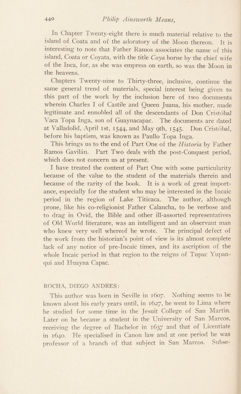 In Chapter Twenty-eight there is much material relative to the island of Coata and of the adoratory of the Moon thereon. It is interesting to note that Father Ramos associates the name of this island, Coata or Coyata, with the title Coya borne by the chief wife of the Inca, for, as she was empress on earth, so was the Moon in the heavens. Chapters Twenty-nine to Thirty-three, inclusive, continue the same general trend of materials, special interest being given to this part of the work by the inclusion here of two documents wherein Charles I of Castile and Queen Juana, his mother, made legitimate and ennobled all of the descendants of Don Cristobal Yaca Topa Inga, son of Guaynacapac. The documents are dated at Valladolid, April ist, 1544, and May 9th, 1545. Don Cristobal, before his baptism, was known as Paullo Topa Inga. This brings us to the end of Part One of the Historia by Father Ramos Gavilan. Part Two deals with the post-Conquest period, which does not concern us at present. I have treated the content of Part One with some particularity because of the value to the student of the materials therein and because of the rarity of the book. It is a work of great import¬ ance, especially for the student who may be interested in the Incaic period in the region of Lake Titicaca. The author, although prone, like his co-religionist Father Calancha, to be verbose and to drag in Ovid, the Bible and other ill-assorted representatives of Old World literature, was an intelligent and an observant man who knew very well whereof he wrote. The principal defect of the work from the historian’s point of view is its almost complete lack of any notice of pre-Incaic times, and its ascription of the whole Incaic period in that region to the reigns of Tupac Yupan- qui and Huayna Capac. ROCHA, DIEGO ANDRES: This author was born in .Seville in 1607. Nothing seems to be known about his early years until, in 1627, he went to Lima where he studied for some time in the Jesuit College of San Martin. Later on he became a student in the University of San Marcos, receiving the degree of Bachelor in 1637 and that of Licentiate in 1640. He specialised in Canon law and at one period he was professor of a branch of that subject in San Marcos. Subse-