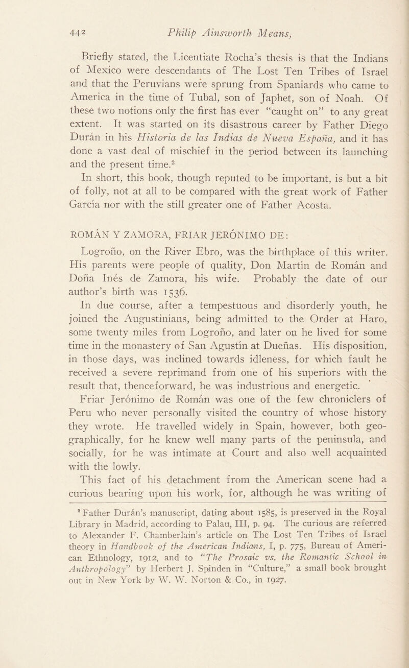 Briefly stated, the Licentiate Rocha’s thesis is that the Indians of Mexico were descendants of The Lost Ten Tribes of Israel and that the Peruvians were sprung from Spaniards who came to America in the time of Tubal, son of Japhet, son of Noah. Of these two notions only the first has ever “caught on” to any great extent. It was started on its disastrous career by Father Diego Duran in his Historia de las Indias de Nueva Espaha, and it has done a vast deal of mischief in the period between its launching and the present time.2 In short, this book, though reputed to be important, is but a bit of folly, not at all to be compared with the great work of Father Garcia nor with the still greater one of Father xYcosta. ROMAN Y ZAMORA, FRIAR JERONIMO DE: Logrono, on the River Ebro, was the birthplace of this writer. His parents were people of quality, Don Martin de Roman and Doha Ines de Zamora, his wife. Probably the date of our author’s birth was 1536. In due course, after a tempestuous and disorderly youth, he joined the Augustinians, being admitted to the Order at Haro, some twenty miles from Logrono, and later on he lived for some time in the monastery of San Agustin at Duenas. His disposition, in those days, was inclined towards idleness, for which fault he received a severe reprimand from one of his superiors with the result that, thenceforward, he was industrious and energetic. Friar Jeronimo de Roman was one of the few chroniclers of Peru who never personally visited the country of whose history they wrote. He travelled widely in Spain, however, both geo¬ graphically, for he knew well many parts of the peninsula, and socially, for he was intimate at Court and also well acquainted with the lowly. This fact of his detachment from the American scene had a curious bearing upon his work, for, although he was writing of 2 Father Duran’s manuscript, dating about 1585, is preserved in the Royal Library in Madrid, according to Palau, III, p. 94. The curious are referred to Alexander F. Chamberlain’s article on The Lost Ten Tribes of Israel theory in Handbook of the American Indians, I, p. 775> Bureau of Ameri¬ can Ethnology, 1912, and to “The Prosaic vs. the Romantic School in Anthropology” by Herbert J. Spinden in “Culture,” a small book brought out in New York by W. W. Norton & Co., in 1927.