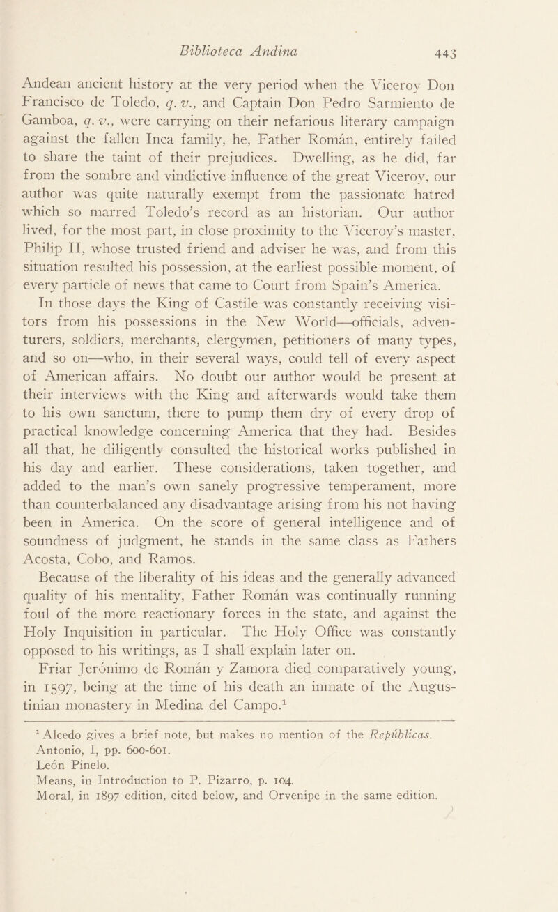 Andean ancient history at the very period when the Viceroy Don Francisco de Toledo, q. v., and Captain Don Pedro Sarmiento de Gamboa, q. v., were carrying on their nefarious literary campaign against the fallen Inca family, he, Father Roman, entirely failed to share the taint of their prejudices. Dwelling, as he did, far from the sombre and vindictive influence of the great Viceroy, our author was quite naturally exempt from the passionate hatred which so marred Toledo’s record as an historian. Our author lived, for the most part, in close proximity to the Viceroy’s master, Philip II, whose trusted friend and adviser he was, and from this situation resulted his possession, at the earliest possible moment, of every particle of news that came to Court from Spain’s America. In those days the King of Castile was constantly receiving visi¬ tors from his possessions in the New World—officials, adven¬ turers, soldiers, merchants, clergymen, petitioners of many types, and so on—who, in their several ways, could tell of every aspect of American affairs. No doubt our author would be present at their interviews with the King and afterwards would take them to his own sanctum, there to pump them dry of every drop of practical knowledge concerning America that they had. Besides all that, he diligently consulted the historical works published in his day and earlier. These considerations, taken together, and added to the man’s own sanely progressive temperament, more than counterbalanced any disadvantage arising from his not having been in America. On the score of general intelligence and of soundness of judgment, he stands in the same class as Fathers Acosta, Cobo, and Ramos. Because of the liberality of his ideas and the generally advanced quality of his mentality, Father Roman was continually running foul of the more reactionary forces in the state, and against the Holy Inquisition in particular. The Holy Office was constantly opposed to his writings, as I shall explain later on. Friar Jeronimo de Roman y Zamora died comparatively young, in 1597, being at the time of his death an inmate of the Augus- tinian monastery in Medina del Campo.1 1 Alcedo gives a brief note, but makes no mention of the Republicas. Antonio, I, pp. 600-601. Leon Pinelo. Means, in Introduction to P. Pizarro, p. 104. Moral, in 1897 edition, cited below, and Orvenipe in the same edition.