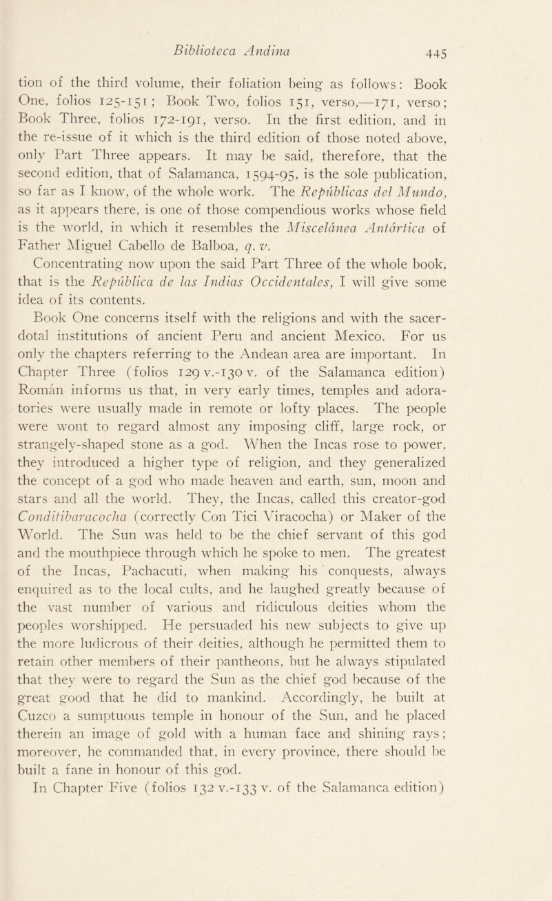 tion of the third volume, their foliation being as follows: Book One, folios 125-151; Book Two, folios 151, verso,—171, verso; Book Three, folios 172-191, verso. In the first edition, and in the re-issue of it which is the third edition of those noted above, only Part Three appears. It may be said, therefore, that the second edition, that of Salamanca, 1594-95, is the sole publication, so far as I know, of the whole work. The Republicas del Mundo, as it appears there, is one of those compendious works whose field is the world, in which it resembles the Misceldnea Antcirtica of Father Miguel Cabello de Balboa, q. v. Concentrating now upon the said Part Three of the whole book, that is the Republica de las Indias Occidentales, I will give some idea of its contents. Book One concerns itself with the religions and with the sacer¬ dotal institutions of ancient Peru and ancient Mexico. For us only the chapters referring to the Andean area are important. In Chapter Three (folios 129 v.-130 v. of the Salamanca edition) Roman informs us that, in very early times, temples and adora- tories were usually made in remote or lofty places. The people were wont to regard almost any imposing cliff, large rock, or strangely-shaped stone as a god. When the Incas rose to power, they introduced a higher type of religion, and they generalized the concept of a god who made heaven and earth, sun, moon and stars and all the world. They, the Incas, called this creator-god Conditibaracocha (correctly Con Tici Viracocha) or Maker of the World. The Sun was held to be the chief servant of this god and the mouthpiece through which he spoke to men. The greatest of the Incas, Pachacuti, when making his conquests, always enquired as to the local cults, and he laughed greatly because of the vast number of various and ridiculous deities whom the peoples worshipped. He persuaded his new subjects to give up the more ludicrous of their deities, although he permitted them to retain other members of their pantheons, but he always stipulated that they were to regard the Sun as the chief god because of the great good that he did to mankind. Accordingly, he built at Cuzco a sumptuous temple in honour of the Sun, and he placed therein an image of gold with a human face and shining rays; moreover, he commanded that, in every province, there should be built a fane in honour of this god. In Chapter Five (folios 132 v.-133 v. of the Salamanca edition)