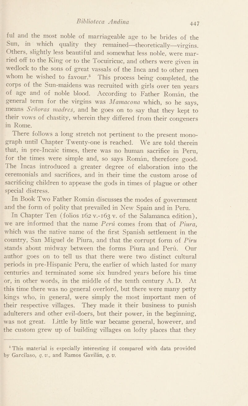 447 ful and the most noble of marriageable age to be brides of the Sun, in which quality they remained—-theoretically—virgins. Others, slightly less beautiful and somewhat less noble, were mar¬ ried off to the King or to the Tocuiricuc, and others were given in wedlock to the sons of great vassals of the Inca and to other men whom he wished to favour.5 This process being completed, the corps of the Sun-maidens was recruited with girls over ten years of age and of noble blood. According to Father Roman, the general term for the virgins was Mamacona which, so he says, means Senoras madres, and he goes on to say that they kept to their vows of chastity, wherein they differed from their congeners in Rome. There follows a long stretch not pertinent to the present mono¬ graph until Chapter Twenty-one is reached. We are told therein that, in pre-Incaic times, there was no human sacrifice in Peru, for the times were simple and, so says Roman, therefore good. The Incas introduced a greater degree of elaboration into the ceremonials and sacrifices, and in their time the custom arose of sacrificing children to appease the gods in times of plague or other special distress. In Book Two Father Roman discusses the modes of government and the form of polity that prevailed in New Spain and in Peru. In Chapter Ten (folios 162 v.-163 v. of the Salamanca edition), we are informed that the name Peru comes from that of Piura, which was the native name of the first Spanish settlement in the country, San Miguel de Piura, and that the corrupt form of Piru stands about midway between the forms Piura and Peru. Our author goes on to tell us that there were two distinct cultural periods in pre-Hispanic Peru, the earlier of which lasted for many centuries and terminated some six hundred years before his time or, in other words, in the middle of the tenth century A. D. At this time there was no general overlord, but there were many petty kings who, in general, were simply the most important men of their respective villages. They made it their business to punish adulterers and other evil-doers, but their power, in the beginning, was not great. Little by little war became general, however, and the custom grew up of building villages on lofty places that they 5 This material is especially interesting if compared with data provided