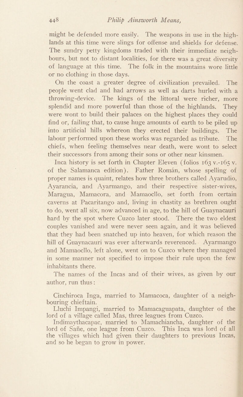 might be defended more easily. The weapons in use in the high¬ lands at this time were slings for offense and shields for defense. The sundry petty kingdoms traded with their immediate neigh¬ bours, but not to distant localities, for there was a great diversity of language at this time. The folk in the mountains wore little or no clothing in those days. On the coast a greater degree of civilization prevailed. The people went clad and had arrows as well as darts hurled with a throwing-device. The kings of the littoral were richer, more splendid and more powerful than those of the highlands. They were wont to build their palaces on the highest places they could find or, failing that, to cause huge amounts of earth to be piled up into artificial hills whereon they erected their buildings. The labour performed upon these works was regarded as tribute. The chiefs, when feeling themselves near death, were wont to select their successors from among their sons or other near kinsmen. Inca history is set forth in Chapter Eleven (folios 163 V.-165 v. of the Salamanca edition). Father Roman, whose spelling of proper names is quaint, relates how three brothers called Ayarudio, Ayarancia, and Ayarmango, and their respective sister-wives, Maragua, Mamacora, and Mamaocllo, set forth from certain caverns at Pacaritango and, living in chastity as brethren ought to do, went all six, now advanced in age, to the hill of Guaynacauri hard by the spot where Cuzco later stood. There the two eldest couples vanished and were never seen again, and it was believed that they had been snatched up into heaven, for which reason the hill of Guaynacauri was ever afterwards reverenced. Ayarmango and Mamaocllo, left alone, went on to Cuzco where they managed in some manner not specified to impose their rule upon the few inhabitants there. The names of the Incas and of their wives, as given by our author, run thus: Cinchiroca Inga, married to Mamacoca, daughter of a neigh¬ bouring chieftain. Lluchi Impangi, married to Mamacaguapata, daughter of the lord of a village called Mas, three leagues from Cuzco. Indimaythacapac, married to Mamachiancha, daughter of the lord of Sane, one league from Cuzco. This Inca was lord of all the villages which had given their daughters to previous Incas, and so he began to grow in power.