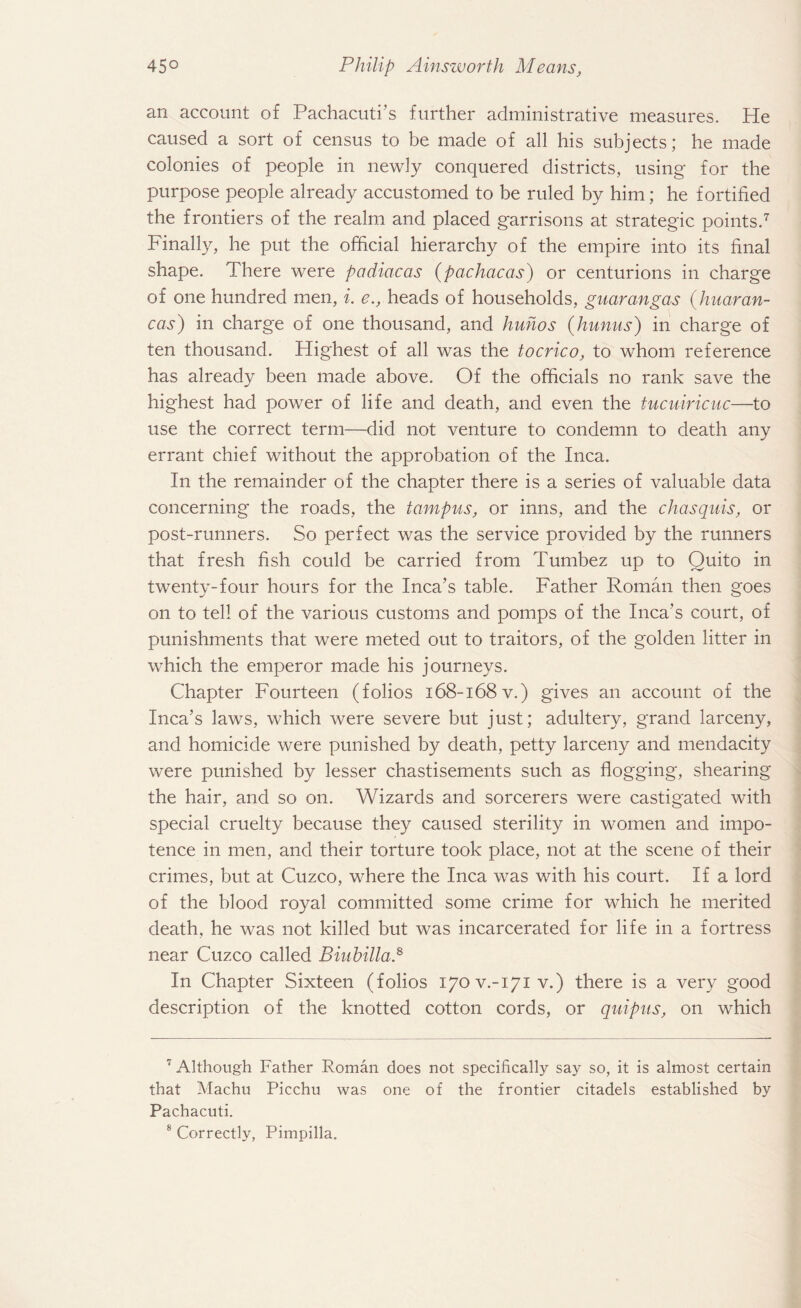 an account of Pachacuti’s further administrative measures. He caused a sort of census to be made of all his subjects; he made colonies of people in newly conquered districts, using for the purpose people already accustomed to be ruled by him; he fortified the frontiers of the realm and placed garrisons at strategic points.* * 7 Finally, he put the official hierarchy of the empire into its final shape. There were padiacas (pachacas) or centurions in charge of one hundred men, i. e., heads of households, guarangas (hnaran- cas) in charge of one thousand, and huhos (hunus) in charge of ten thousand. Highest of all was the tocrico, to whom reference has already been made above. Of the officials no rank save the highest had power of life and death, and even the tucuiricuc—to use the correct term—did not venture to condemn to death any errant chief without the approbation of the Inca. In the remainder of the chapter there is a series of valuable data concerning the roads, the tampus, or inns, and the chasquis, or post-runners. So perfect was the service provided by the runners that fresh fish could be carried from Tumbez up to Quito in twenty-four hours for the Inca’s table. Father Roman then goes on to tell of the various customs and pomps of the Inca’s court, of punishments that were meted out to traitors, of the golden litter in which the emperor made his journeys. Chapter Fourteen (folios i68-i68v.) gives an account of the Inca’s laws, which were severe but just; adultery, grand larceny, and homicide were punished by death, petty larceny and mendacity were punished by lesser chastisements such as flogging, shearing the hair, and so on. Wizards and sorcerers were castigated with special cruelty because they caused sterility in women and impo¬ tence in men, and their torture took place, not at the scene of their crimes, but at Cuzco, where the Inca was with his court. If a lord of the blood royal committed some crime for which he merited death, he was not killed but was incarcerated for life in a fortress near Cuzco called Biuhilla.8 In Chapter Sixteen (folios 170V.-171 v.) there is a very good description of the knotted cotton cords, or quipus, on which T Although Father Roman does not specifically say so, it is almost certain that Machu Picchu was one of the frontier citadels established by Pachacuti.