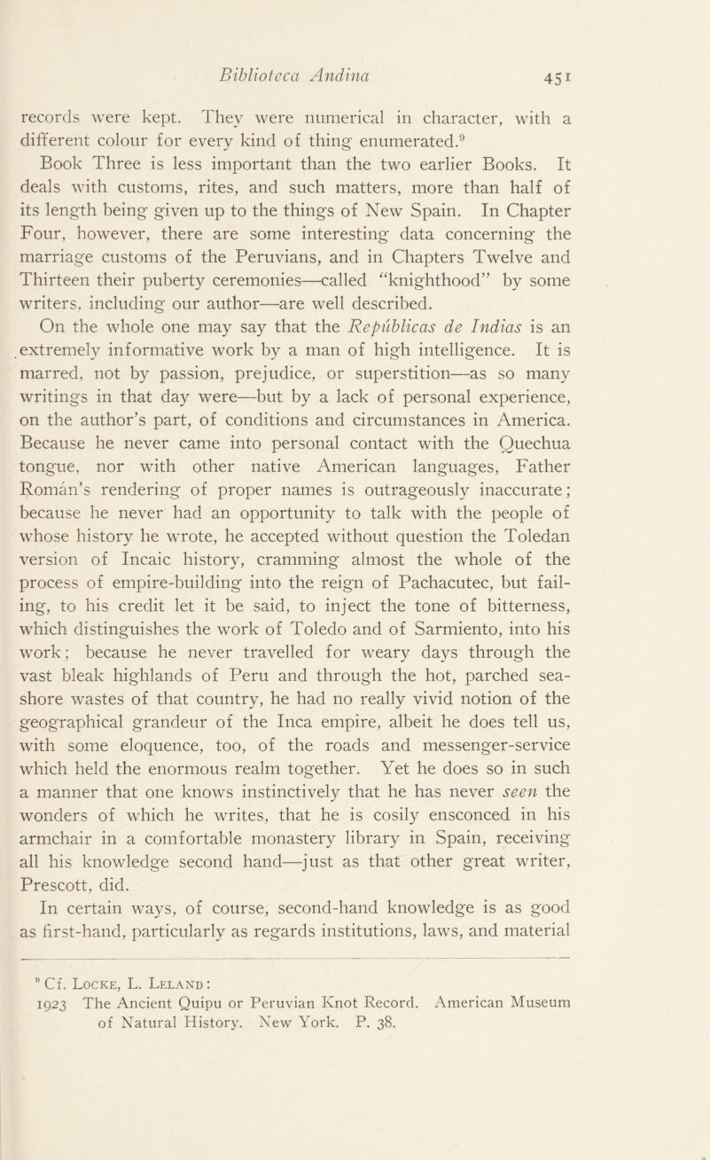 records were kept. They were numerical in character, with a different colour for every kind of thing enumerated.9 Book Three is less important than the two earlier Books. It deals with customs, rites, and such matters, more than half of its length being given up to the things of New Spain. In Chapter Four, however, there are some interesting data concerning the marriage customs of the Peruvians, and in Chapters Twelve and Thirteen their puberty ceremonies—called “knighthood” by some writers, including our author—are well described. On the whole one may say that the Re public as de Indias is an extremely informative work by a man of high intelligence. It is marred, not by passion, prejudice, or superstition—as so many writings in that day were—but by a lack of personal experience, on the author’s part, of conditions and circumstances in America. Because he never came into personal contact with the Quechua tongue, nor with other native American languages, Father Roman’s rendering of proper names is outrageously inaccurate; because he never had an opportunity to talk with the people of whose history he wrote, he accepted without question the Toledan version of Incaic history, cramming almost the whole of the process of empire-building into the reign of Pachacutec, but fail¬ ing, to his credit let it be said, to inject the tone of bitterness, which distinguishes the work of Toledo and of Sarmiento, into his work; because he never travelled for weary days through the vast bleak highlands of Peru and through the hot, parched sea¬ shore wastes of that country, he had no really vivid notion of the geographical grandeur of the Inca empire, albeit he does tell us, with some eloquence, too, of the roads and messenger-service which held the enormous realm together. Yet he does so in such a manner that one knows instinctively that he has never seen the wonders of which he writes, that he is cosily ensconced in his armchair in a comfortable monastery library in Spain, receiving all his knowledge second hand—just as that other great writer, Prescott, did. In certain ways, of course, second-hand knowledge is as good as first-hand, particularly as regards institutions, laws, and material 9 Cf. Locke, L. Leland : 1923 The Ancient Quipu or Peruvian Knot Record. American Museum of Natural History. New York. P. 38.