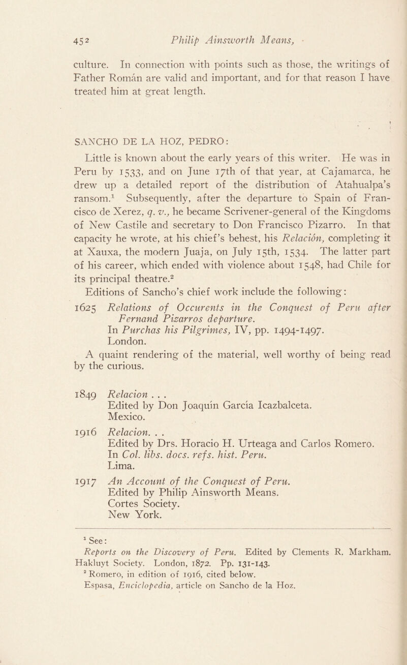 culture. In connection with points such as those, the writings of Father Roman are valid and important, and for that reason I have treated him at great length. SANCHO DE LA HOZ, PEDRO: Little is known about the early years of this writer. He was in Peru by 1533, and on June 17th of that year, at Cajamarca, he drew up a detailed report of the distribution of Atahualpa’s ransom.1 Subsequently, after the departure to Spain of Fran¬ cisco de Xerez, q. v., he became Scrivener-general of the Kingdoms of New Castile and secretary to Don Francisco Pizarro. In that capacity he wrote, at his chief’s behest, his Relacion, completing it at Xauxa, the modern Juaja, on July 15th, 1534. The latter part of his career, which ended with violence about 1548, had Chile for its principal theatre.2 Editions of Sancho’s chief work include the following: 1625 Relations of Occurents in the Conquest of Peru after Fernand Pizarros departure. In Purchas his Pilgrimes, IV, pp. 1494-1497. London. A quaint rendering of the material, well worthy of being read by the curious. 1849 Relacion . . . Edited by Don Joaquin Garcia Icazbalceta. Mexico. 1916 Relacion. . . Edited by Drs. Horacio H. Urteaga and Carlos Romero. In Col. libs. docs. refs. hist. Peru. Lima. 1917 An Account of the Conquest of Peru. Edited by Philip Ainsworth Means. Cortes Society. New York. 1 See: Reports on the Discovery of Peru. Edited by Clements R. Markham. Hakluyt Society. London, 1872. Pp. 131-143. 2 Romero, in edition of 1916, cited below. Espasa, Euciclopedia, article on Sancho de la Hoz.