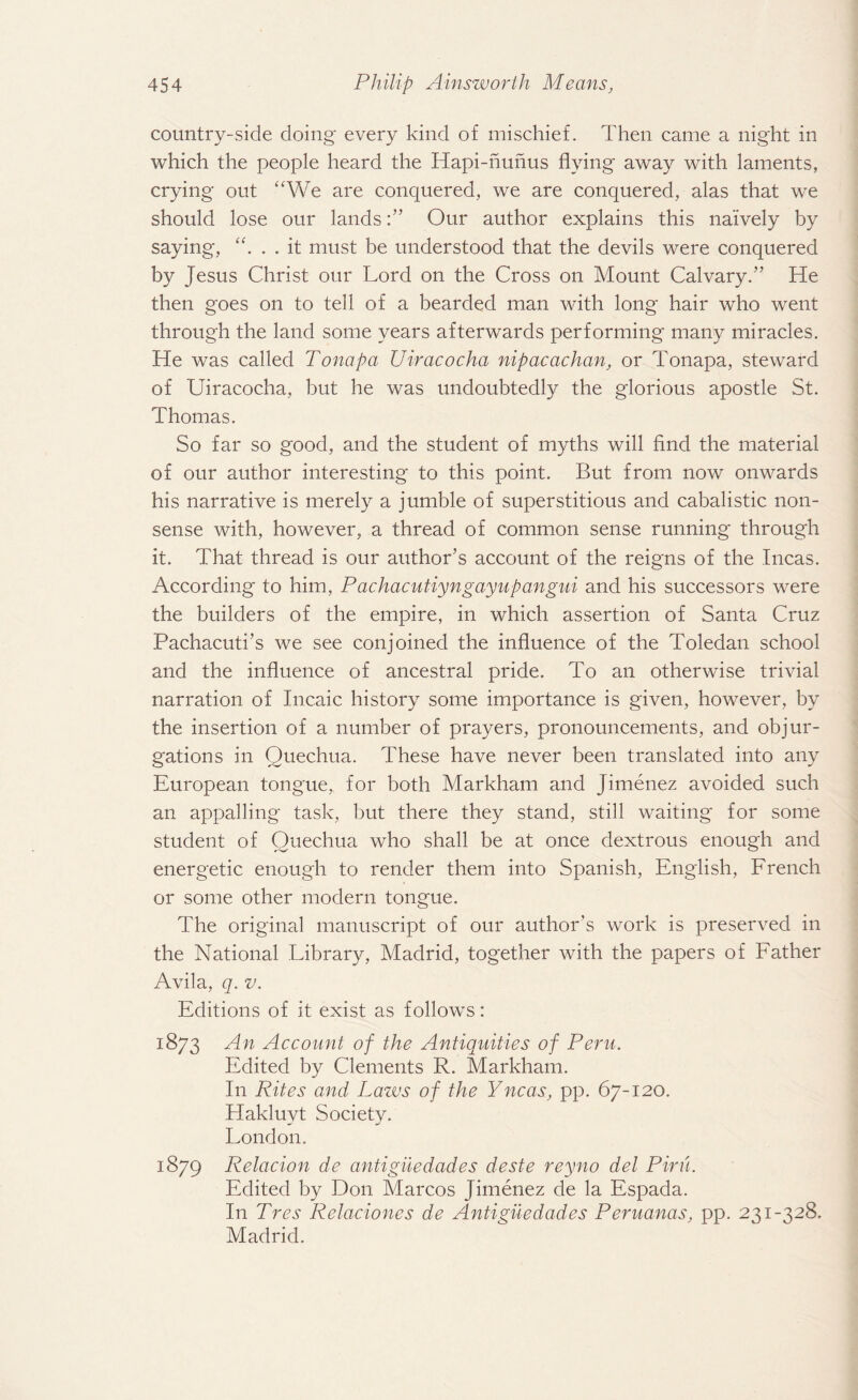 country-side doing every kind of mischief. Then came a night in which the people heard the Hapi-hunus flying away with laments, crying out “We are conquered, we are conquered, alas that we should lose our landsOur author explains this naively by saying, “. . . it must be understood that the devils were conquered by Jesus Christ our Lord on the Cross on Mount Calvary.” He then goes on to tell of a bearded man with long hair who went through the land some years afterwards performing many miracles. He was called Tonapa Uiracocha nipacachan, or Tonapa, steward of Uiracocha, but he was undoubtedly the glorious apostle St. Thomas. So far so good, and the student of myths will find the material of our author interesting to this point. But from now onwards his narrative is merely a jumble of superstitious and cabalistic non¬ sense with, however, a thread of common sense running through it. That thread is our author’s account of the reigns of the Incas. According to him, Pachacutiyngayupangui and his successors were the builders of the empire, in which assertion of Santa Cruz Pachacuti’s we see conjoined the influence of the Toledan school and the influence of ancestral pride. To an otherwise trivial narration of Incaic history some importance is given, however, by the insertion of a number of prayers, pronouncements, and objur¬ gations in Ouechua. These have never been translated into any European tongue, for both Markham and Jimenez avoided such an appalling task, but there they stand, still waiting for some student of Quechua who shall be at once dextrous enough and energetic enough to render them into Spanish, English, French or some other modern tongue. The original manuscript of our author’s work is preserved in the National Library, Madrid, together with the papers of Father Avila, q. v. Editions of it exist as follows: 1873 An Account of the Antiquities of Peru. Edited by Clements R. Markham. In Rites and Lazos of the Yncas, pp. 67-120. Hakluyt Society. London. 1879 Relacion de antiguedades deste reyno del Pirn. Edited by Don Marcos Jimenez de la Espada. In Tres Relaciones de Antiguedades Peruanas, pp. 231-328. Madrid.