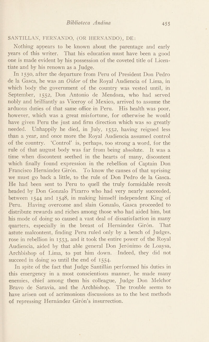 SANTILLAN, FERNANDO, (OR HERNANDO), DE: Nothing appears to be known about the parentage and early years of this writer. That his education must have been a good one is made evident by his possession of the coveted title of Licen¬ tiate and by his renown as a Judge. In I55°> after the departure from Peru of President Don Pedro de la Gasca, he was an Oidor of the Royal Audiencia of Lima, in which body the government of the country was vested until, in September, 1552, Don Antonio de Mendoza, who had served nobly and brilliantly as Viceroy of Mexico, arrived to assume the arduous duties of that same office in Peru. His health was poor, however, which was a great misfortune, for otherwise he would have given Peru the just and firm direction which was so greatly needed. Unhappily he died, in July, 1552, having reigned less than a year, and once more the Royal Audiencia assumed control of the country. ‘Control’ is, perhaps, too strong a word, for the rule of that august body was far from being absolute. It was a time when discontent seethed in the hearts of many, discontent which finally found expression in the rebellion of Captain Don Francisco Hernandez Giron. To know the causes of that uprising we must go back a little, to the rule of Don Pedro de la Gasca. He had been sent to Peru to quell the truly formidable revolt headed by Don Gonzalo Pizarro who had very nearly succeeded, between 1544 and 1548, in making himself independent King of Peru. Having overcome and slain Gonzalo, Gasca proceeded to distribute rewards and riches among those who had aided him, but his mode of doing so caused a vast deal of dissatisfaction in many quarters, especially in the breast of Hernandez Giron. That astute malcontent, finding Peru ruled only by a bench of Judges, rose in rebellion in 1553, and it took the entire power of the Royal Audiencia, aided by that able general Don Jeronimo de Loaysa, Archbishop of Lima, to put him down. Indeed, they did not succeed in doing so until the end of 1554- In spite of the fact that Judge Santillan performed his duties in this emergency in a most conscientious manner, he made many enemies, chief among them his colleague, Judge Don Melchor Bravo de Saravia, and the Archbishop. The trouble seems to have arisen out of acrimonious discussions as to the best methods of repressing Hernandez Giron’s insurrection.