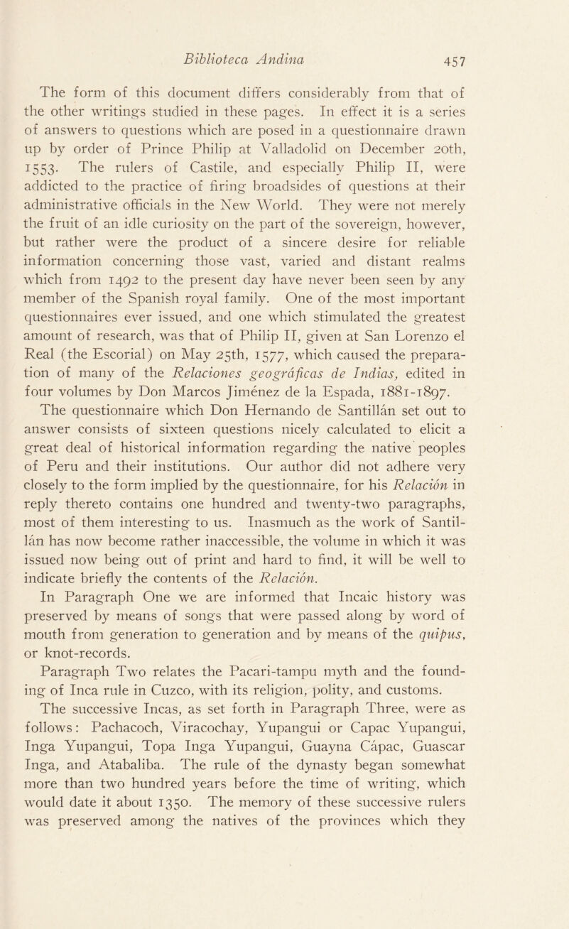 The form of this document differs considerably from that of the other writings studied in these pages. In effect it is a series of answers to questions which are posed in a questionnaire drawn up by order of Prince Philip at Valladolid on December 20th, 1553* The rulers of Castile, and especially Philip II, were addicted to the practice of firing broadsides of questions at their administrative officials in the New World. They were not merely the fruit of an idle curiosity on the part of the sovereign, however, but rather were the product of a sincere desire for reliable information concerning those vast, varied and distant realms which from 1492 to the present day have never been seen by any member of the Spanish royal family. One of the most important questionnaires ever issued, and one which stimulated the greatest amount of research, was that of Philip II, given at San Lorenzo el Real (the Escorial) on May 25th, 1577, which caused the prepara¬ tion of many of the Relaciones geogrdficas de Indias, edited in four volumes by Don Marcos Jimenez de la Espada, 1881-1897. The questionnaire which Don Hernando de Santillan set out to answer consists of sixteen questions nicely calculated to elicit a great deal of historical information regarding the native peoples of Peru and their institutions. Our author did not adhere very closely to the form implied by the questionnaire, for his Relation in reply thereto contains one hundred and twenty-two paragraphs, most of them interesting to us. Inasmuch as the work of Santil¬ lan has now become rather inaccessible, the volume in which it was issued now being out of print and hard to find, it will be well to indicate briefly the contents of the Relation. In Paragraph One we are informed that Incaic history was preserved by means of songs that were passed along by word of mouth from generation to generation and by means of the qnipus, or knot-records. Paragraph Two relates the Pacari-tampu myth and the found¬ ing of Inca rule in Cuzco, with its religion, polity, and customs. The successive Incas, as set forth in Paragraph Three, were as follows: Pachacoch, Viracochay, Yupangui or Capac Yupangui, Inga Yupangui, Topa Inga Yupangui, Guayna Capac, Guascar Inga, and Atabaliba. The rule of the dynasty began somewhat more than two hundred years before the time of writing, which would date it about 1350. The memory of these successive rulers was preserved among the natives of the provinces which they