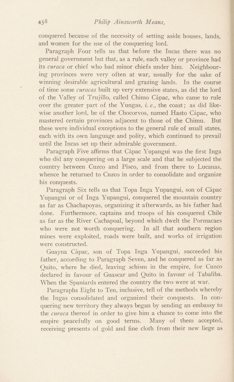 conquered because of the necessity of setting aside houses, lands, and women for the use of the conquering lord. Paragraph Four tells us that before the Incas there was no general government but that, as a rule, each valley or province had its curaca or chief who had minor chiefs under him. Neighbour¬ ing provinces were very often at war, usually for the sake of winning desirable agricultural and grazing lands. In the course of time some Caracas built up very extensive states, as did the lord of the Valley of Trujillo, called Chimo Capac, who came to rule over the greater part of the Yungas, i. e.f the coast; as did like¬ wise another lord, he of the Chocorvos, named Hasto Capac, who mastered certain provinces adjacent to those of the Chimu. But these were individual exceptions to the general rule of small states, each with its own language and polity, which continued to prevail until the Incas set up their admirable government. Paragraph Five affirms that Capac Yupangui was the first Inga who did any conquering on a large scale and that he subjected the country between Cuzco and Pisco, and from there to Lucanas, whence he returned to Cuzco in order to consolidate and organize his conquests. Paragraph Six tells us that Topa Inga Yupangui, son of Capac Yupangui or of Inga Yupangui, conquered the mountain country as far as Chachapoyas, organizing it afterwards, as his father had done. Furthermore, captains and troops of his conquered Chile as far as the River Cachapoal, beyond which dwelt the Pormacaes who were not worth conquering. In all that southern region mines were exploited, roads were built, and works of irrigation were constructed. Guayna Capac, son of Topa Inga Yupangui, succeeded his father, according to Paragraph Seven, and he conquered as far as Quito, where he died, leaving schism in the empire, for Cuzco declared in favour of Guascar and Quito in favour of Tabaliba. When the Spaniards entered the country the two were at war. Paragraphs Eight to Ten, inclusive, tell of the methods whereby the Ingas consolidated and organized their conquests. In con¬ quering new territory they always began by sending an embassy to the curaca thereof in order to give him a chance to come into the empire peacefully on good terms. Many of them accepted, receiving presents of gold and fine cloth from their new liege as