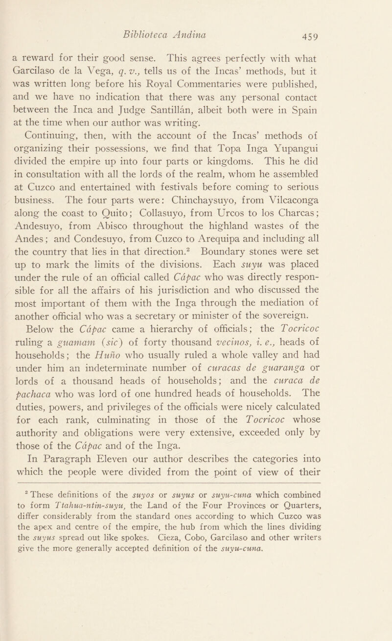 a reward for their good sense. This agrees perfectly with what Garcilaso de la Vega, q. v., tells us of the Incas’ methods, but it was written long before his Royal Commentaries were published, and we have no indication that there was any personal contact between the Inca and Judge Santillan, albeit both were in Spain at the time when our author was writing. Continuing, then, with the account of the Incas’ methods of organizing their possessions, we find that Topa Inga Yupangui divided the empire up into four parts or kingdoms. This he did in consultation with all the lords of the realm, whom he assembled at Cuzco and entertained with festivals before coming* to serious business. The four parts were: Chinchaysuyo, from Vilcaconga along the coast to Quito; Collasuyo, from Urcos to los Charcas; Andesuyo, from Abisco throughout the highland wastes of the Andes; and Condesuyo, from Cuzco to Arequipa and including all the country that lies in that direction.2 Boundary stones were set up to mark the limits of the divisions. Each suyu was placed under the rule of an official called Cdpac who was directly respon¬ sible for all the affairs of his jurisdiction and who discussed the most important of them with the Inga through the mediation of another official who was a secretary or minister of the sovereign. Below the Cdpac came a hierarchy of officials; the Tocricoc ruling a gnamam (sic) of forty thousand vecinos, i. e., heads of households; the Huno who usually ruled a whole valley and had under him an indeterminate number of curacas de guaranga or lords of a thousand heads of households; and the curaca de pachaca who was lord of one hundred heads of households. The duties, powers, and privileges of the officials were nicely calculated for each rank, culminating in those of the Tocricoc whose authority and obligations were very extensive, exceeded only by those of the Cdpac and of the Inga. In Paragraph Eleven our author describes the categories into which the people were divided from the point of view of their 2 These definitions of the suyos or suyus or suyu-cuna which combined to form Ttahua-ntin-suyu, the Land of the Four Provinces or Quarters, differ considerably from the standard ones according to which Cuzco was the apex and centre of the empire, the hub from which the lines dividing the suyus spread out like spokes. Cieza, Cobo, Garcilaso and other writers give the more generally accepted definition of the suyu-cuna.