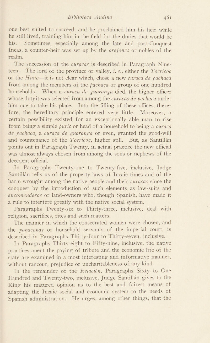 one best suited to succeed, and he proclaimed him his heir while he still lived, training him in the field for the duties that would be his. Sometimes, especially among the late and post-Conquest Incas, a counter-heir was set up by the orejones or nobles of the realm. The succession of the curacas is described in Paragraph Nine¬ teen. The lord of the province or valley, i. e., either the Tocricoc or the Huno—it is not clear which, chose a new caraca de pachaca from among the members of the pachaca or group of one hundred households. When a curaca de guaranga died, the higher officer whose duty it was selected from among the curacas de pachaca under him one to take his place. Into the filling of these offices, there¬ fore, the hereditary principle entered very little. Moreover, a certain possibility existed for an exceptionally able man to rise from being a simple puric or head of a household to being a curaca de pachaca, a curaca de guaranga or even, granted the good-will and countenance of the Tocricoc, higher still. But, as Santillan points out in Paragraph Twenty, in actual practice the new official was almost always chosen from among the sons or nephews of the decedent official. In Paragraphs Twenty-one to Twenty-five, inclusive, Judge Santillan tells us of the property-laws of Incaic times and of the harm wrought among the native people and their curacas since the conquest by the introduction of such elements as law-suits and encomenderos or land-owners who, though Spanish, have made it a rule to interfere greatly with the native social system. Paragraphs Twenty-six to Thirty-three, inclusive, deal with religion, sacrifices, rites and such matters. The manner in which the consecrated women were chosen, and the yanaconas or household servants of the imperial court, is described in Paragraphs Thirty-four to Thirty-seven, inclusive. In Paragraphs Thirty-eight to Fifty-nine, inclusive, the native practices anent the paying of tribute and the economic life of the state are examined in a most interesting and informative manner, without rancour, prejudice or uncharitableness of any kind. I11 the remainder of the Relacion, Paragraphs Sixty to One Hundred and Twenty-two, inclusive, Judge Santillan gives to the King his matured opinion as to the best and fairest means of adapting the Incaic social and economic system to the needs of Spanish administration. He urges, among other things, that the