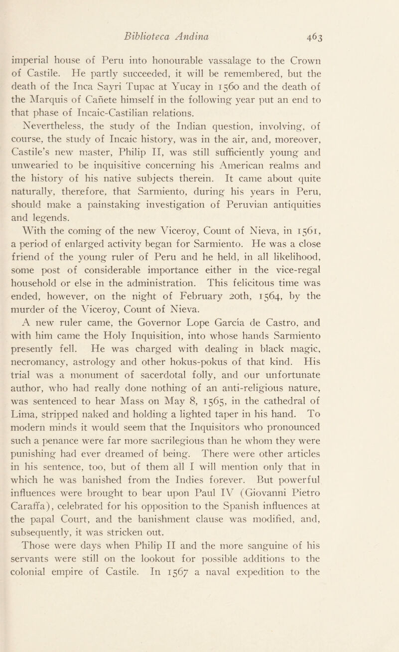 imperial house of Peru into honourable vassalage to the Crown of Castile. He partly succeeded, it will be remembered, but the death of the Inca Sayri Tupac at Yucay in 1560 and the death of the Marquis of Canete himself in the following year put an end to that phase of Incaic-Castilian relations. Nevertheless, the study of the Indian question, involving, of course, the study of Incaic history, was in the air, and, moreover, Castile’s new master, Philip II, was still sufficiently young and unwearied to be inquisitive concerning his American realms and the history of his native subjects therein. It came about quite naturally, therefore, that Sarmiento, during his years in Peru, should make a painstaking investigation of Peruvian antiquities and legends. With the coming of the new Viceroy, Count of Nieva, in 1561, a period of enlarged activity began for Sarmiento. He was a close friend of the young ruler of Peru and he held, in all likelihood, some post of considerable importance either in the vice-regal household or else in the administration. This felicitous time was ended, however, on the night of February 20th, 1564, by the murder of the Viceroy, Count of Nieva. A new ruler came, the Governor Lope Garda de Castro, and with him came the Holy Inquisition, into whose hands Sarmiento presently fell. He was charged with dealing in black magic, necromancy, astrology and other hokus-pokus of that kind. His trial was a monument of sacerdotal folly, and our unfortunate author, who had really done nothing of an anti-religious nature, was sentenced to hear Mass on May 8, 1565, in the cathedral of Lima, stripped naked and holding a lighted taper in his hand. To modern minds it would seem that the Inquisitors who pronounced such a penance were far more sacrilegious than he whom they were punishing had ever dreamed of being. There were other articles in his sentence, too, but of them all I will mention only that in which he was banished from the Indies forever. But powerful influences were brought to bear upon Paul IV (Giovanni Pietro Caraffa), celebrated for his opposition to the Spanish influences at the papal Court, and the banishment clause was modified, and, subsequently, it was stricken out. Those were days when Philip II and the more sanguine of his servants were still on the lookout for possible additions to the colonial empire of Castile. In 1567 a naval expedition to the