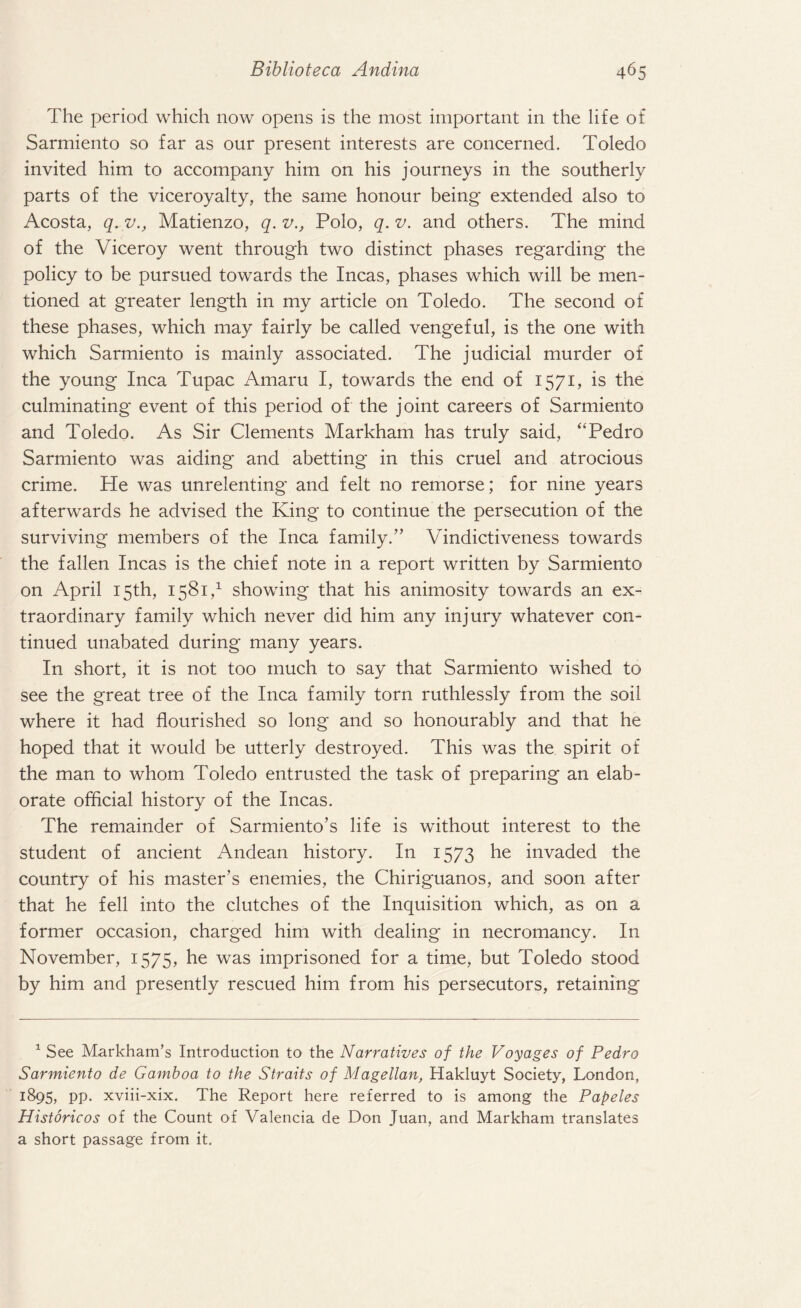 The period which now opens is the most important in the life of Sarmiento so far as our present interests are concerned. Toledo invited him to accompany him on his journeys in the southerly parts of the viceroyalty, the same honour being extended also to Acosta, q. v., Matienzo, q. v., Polo, q. v. and others. The mind of the Viceroy went through two distinct phases regarding the policy to be pursued towards the Incas, phases which will be men¬ tioned at greater length in my article on Toledo. The second of these phases, which may fairly be called vengeful, is the one with which Sarmiento is mainly associated. The judicial murder of the young Inca Tupac Amaru I, towards the end of 1571, is the culminating event of this period of the joint careers of Sarmiento and Toledo. As Sir Clements Markham has truly said, “Pedro Sarmiento was aiding and abetting in this cruel and atrocious crime. He was unrelenting and felt no remorse; for nine years afterwards he advised the King to continue the persecution of the surviving members of the Inca family.” Vindictiveness towards the fallen Incas is the chief note in a report written by Sarmiento on April 15th, 1581,1 showing that his animosity towards an ex¬ traordinary family which never did him any injury whatever con¬ tinued unabated during many years. In short, it is not too much to say that Sarmiento wished to see the great tree of the Inca family torn ruthlessly from the soil where it had flourished so long and so honourably and that he hoped that it would be utterly destroyed. This was the spirit of the man to whom Toledo entrusted the task of preparing an elab¬ orate official history of the Incas. The remainder of Sarmiento’s life is without interest to the student of ancient Andean history. In 1573 he invaded the country of his master’s enemies, the Chiriguanos, and soon after that he fell into the clutches of the Inquisition which, as on a former occasion, charged him with dealing in necromancy. In November, 1575, he was imprisoned for a time, but Toledo stood by him and presently rescued him from his persecutors, retaining 1 See Markham’s Introduction to the Narratives of the Voyages of Pedro Sarmiento de Gamboa to the Straits of Magellan, Hakluyt Society, London, 1895, pp. xviii-xix. The Report here referred to is among the Papeles Historicos of the Count of Valencia de Don Juan, and Markham translates a short passage from it.