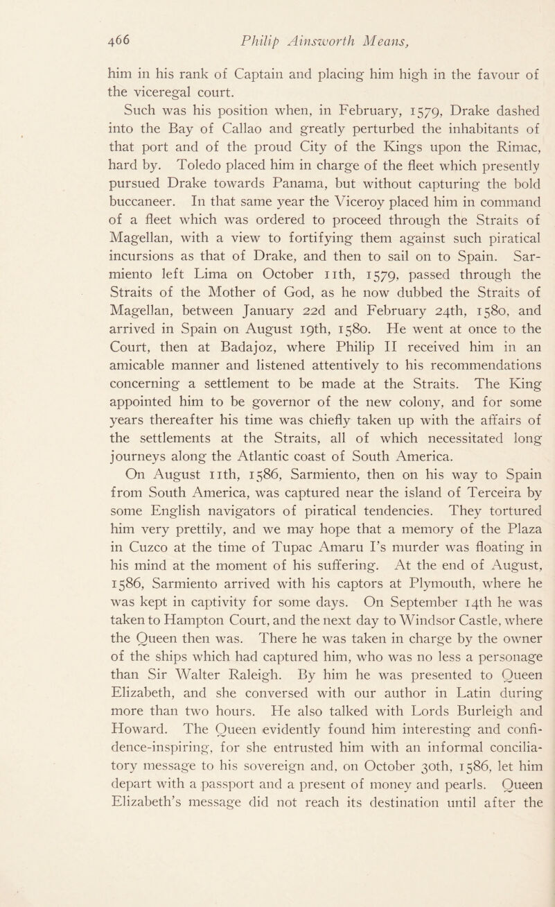 him in his rank of Captain and placing him high in the favour of the viceregal court. Such was his position when, in February, 1579, Drake dashed into the Bay of Callao and greatly perturbed the inhabitants of that port and of the proud City of the Kings upon the Rimac, hard by. Toledo placed him in charge of the fleet which presently pursued Drake towards Panama, but without capturing the bold buccaneer. In that same year the Viceroy placed him in command of a fleet which was ordered to proceed through the Straits of Magellan, with a view to fortifying them against such piratical incursions as that of Drake, and then to sail on to Spain. Sar- miento left Lima on October nth, 1579, passed through the Straits of the Mother of God, as he now dubbed the Straits of Magellan, between January 22d and February 24th, 1580, and arrived in Spain on August 19th, 1580. He went at once to the Court, then at Badajoz, where Philip II received him in an amicable manner and listened attentively to his recommendations concerning a settlement to be made at the Straits. The King appointed him to be governor of the new colony, and for some years thereafter his time was chiefly taken up with the affairs of the settlements at the Straits, all of wrhich necessitated long journeys along the Atlantic coast of South America. On August nth, 1586, Sarmiento, then on his way to Spain from South America, was captured near the island of Terceira by some English navigators of piratical tendencies. They tortured him very prettily, and we may hope that a memory of the Plaza in Cuzco at the time of Tupac Amaru Fs murder was floating in his mind at the moment of his suffering. At the end of August, 1586, Sarmiento arrived with his captors at Plymouth, where he was kept in captivity for some days. On September 14th he was taken to Hampton Court, and the next day to Windsor Castle, where the Oueen then was. There he was taken in charge by the owner of the ships which had captured him, who was no less a personage than Sir Walter Raleigh. By him he was presented to Queen Elizabeth, and she conversed with our author in Latin during more than two hours. He also talked with Lords Burleigh and Howard. The Queen evidently found him interesting and confi¬ dence-inspiring, for she entrusted him with an informal concilia¬ tory message to his sovereign and, on October 30th, 1586, let him depart with a passport and a present of money and pearls. Queen Elizabeth’s message did not reach its destination until after the