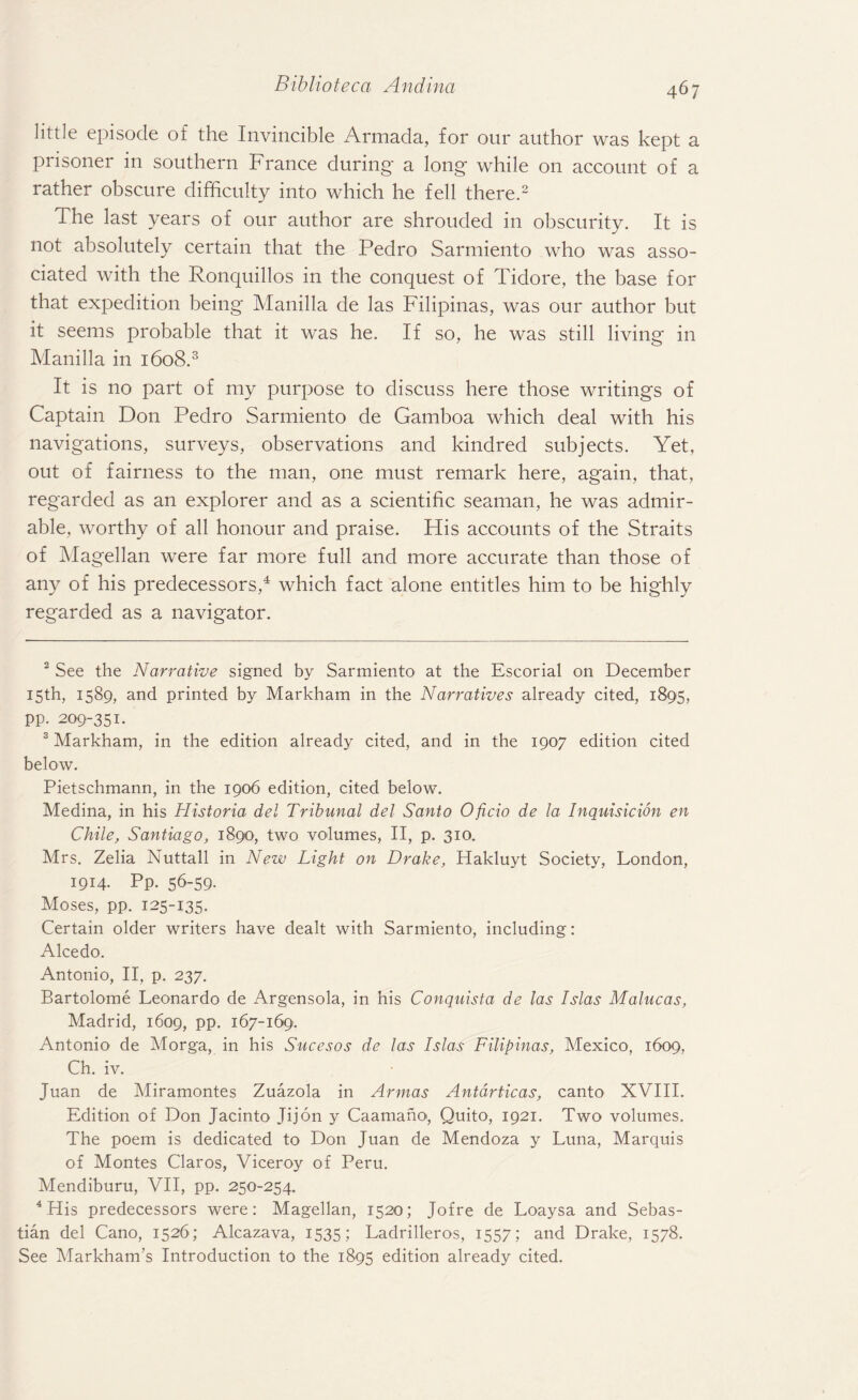 little episode of the Invincible Armada, for our author was kept a prisoner in southern France during a long while on account of a rather obscure difficulty into which he fell there.2 The last years of our author are shrouded in obscurity. It is not absolutely certain that the Pedro Sarmiento who was asso¬ ciated with the Ronquillos in the conquest of Tidore, the base for that expedition being Manilla de las Filipinas, was our author but it seems probable that it was he. If so, he was still living in Manilla in 1608.3 It is no part of my purpose to discuss here those writings of Captain Don Pedro Sarmiento de Gamboa which deal with his navigations, surveys, observations and kindred subjects. Yet, out of fairness to the man, one must remark here, again, that, regarded as an explorer and as a scientific seaman, he was admir¬ able, worthy of all honour and praise. His accounts of the Straits of Magellan were far more full and more accurate than those of any of his predecessors,4 which fact alone entitles him to be highly regarded as a navigator. 2 See the Narrative signed by Sarmiento at the Escorial on December 15th, 1589, and printed by Markham in the Narratives already cited, 1895, pp. 209-351. 3 Markham, in the edition already cited, and in the 1907 edition cited below. Pietschmann, in the 1906 edition, cited below. Medina, in his Historia del Tribunal del Santo Oficio de la Inquisicion en Chile, Santiago, 1890, two volumes, II, p. 310. Mrs. Zelia Nuttall in New Light on Drake, Hakluyt Society, London, 1914. Pp. 56-59. Moses, pp. 125-135. Certain older writers have dealt with Sarmiento, including: Alcedo. Antonio, II, p. 237. Bartolome Leonardo de Argensola, in his Conquista de las Islas Malucas, Madrid, 1609, pp. 167-169. Antonio de Morga, in his Sucesos de las Islas Filipinas, Mexico, 1609, Ch. iv. Juan de Miramontes Zuazola in Armas Antdrticas, canto XVIII. Edition of Don Jacinto Jijon y Caamano, Quito, 1921. Two volumes. The poem is dedicated to Don Juan de Mendoza y Luna, Marquis of Montes Claros, Viceroy of Peru. Mendiburu, VII, pp. 250-254. 4 His predecessors were: Magellan, 1520; Jofre de Loaysa and Sebas¬ tian del Cano, 1526; Alcazava, 1535; Ladrilleros, 1557; and Drake, 1578. See Markham’s Introduction to the 1895 edition already cited.