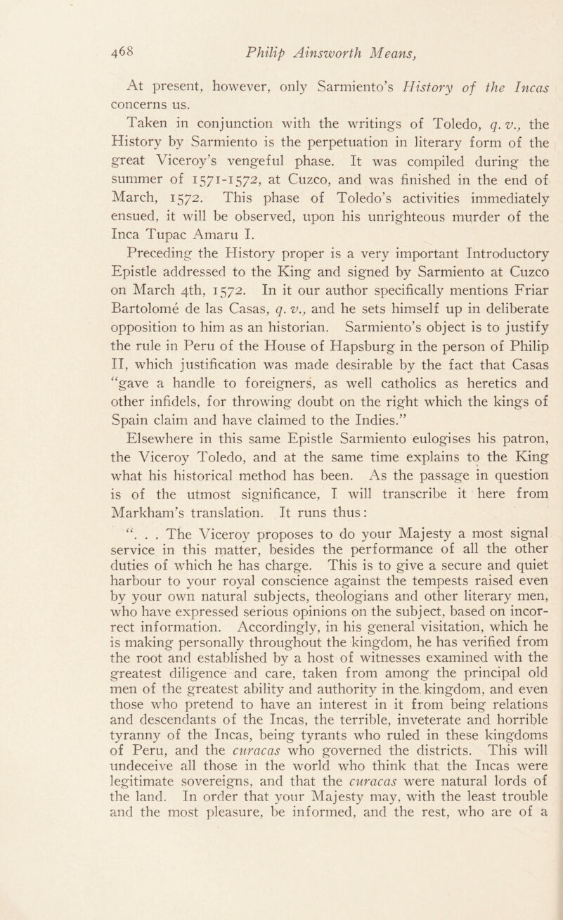 At present, however, only Sarmiento’s History of the Incas concerns us. Taken in conjunction with the writings of Toledo, q. v., the History by Sarmiento is the perpetuation in literary form of the great Viceroy’s vengeful phase. It was compiled during the summer of 1571-1572, at Cuzco, and was finished in the end of March, 1572. This phase of Toledo’s activities immediately ensued, it will be observed, upon his unrighteous murder of the Inca Tupac Amaru I. Preceding the History proper is a very important Introductory Epistle addressed to the King and signed by Sarmiento at Cuzco on March 4th, 1572. In it our author specifically mentions Friar Bartolome de las Casas, q. v., and he sets himself up in deliberate opposition to him as an historian. Sarmiento’s object is to justify the rule in Peru of the House of Hapsburg in the person of Philip II, which justification was made desirable by the fact that Casas “gave a handle to foreigners, as well catholics as heretics and other infidels, for throwing doubt on the right which the kings of Spain claim and have claimed to the Indies.” Elsewhere in this same Epistle Sarmiento eulogises his patron, the Viceroy Toledo, and at the same time explains to the King what his historical method has been. As the passage in question is of the utmost significance, I will transcribe it here from Markham’s translation. It runs thus: “. . . The Viceroy proposes to do your Majesty a most signal service in this matter, besides the performance of all the other duties of which he has charge. This is to give a secure and quiet harbour to your royal conscience against the tempests raised even by your own natural subjects, theologians and other literary men, who have expressed serious opinions on the subject, based on incor¬ rect information. Accordingly, in his general visitation, which he is making personally throughout the kingdom, he has verified from the root and established bv a host of witnesses examined with the greatest diligence and care, taken from among the principal old men of the greatest ability and authority in the kingdom, and even those who pretend to have an interest in it from being relations and descendants of the Incas, the terrible, inveterate and horrible tyranny of the Incas, being tyrants who ruled in these kingdoms of Peru, and the cnracas who governed the districts. This will undeceive all those in the world who think that the Incas were legitimate sovereigns, and that the curacas were natural lords of the land. In order that your Majesty may, with the least trouble and the most pleasure, be informed, and the rest, who are of a