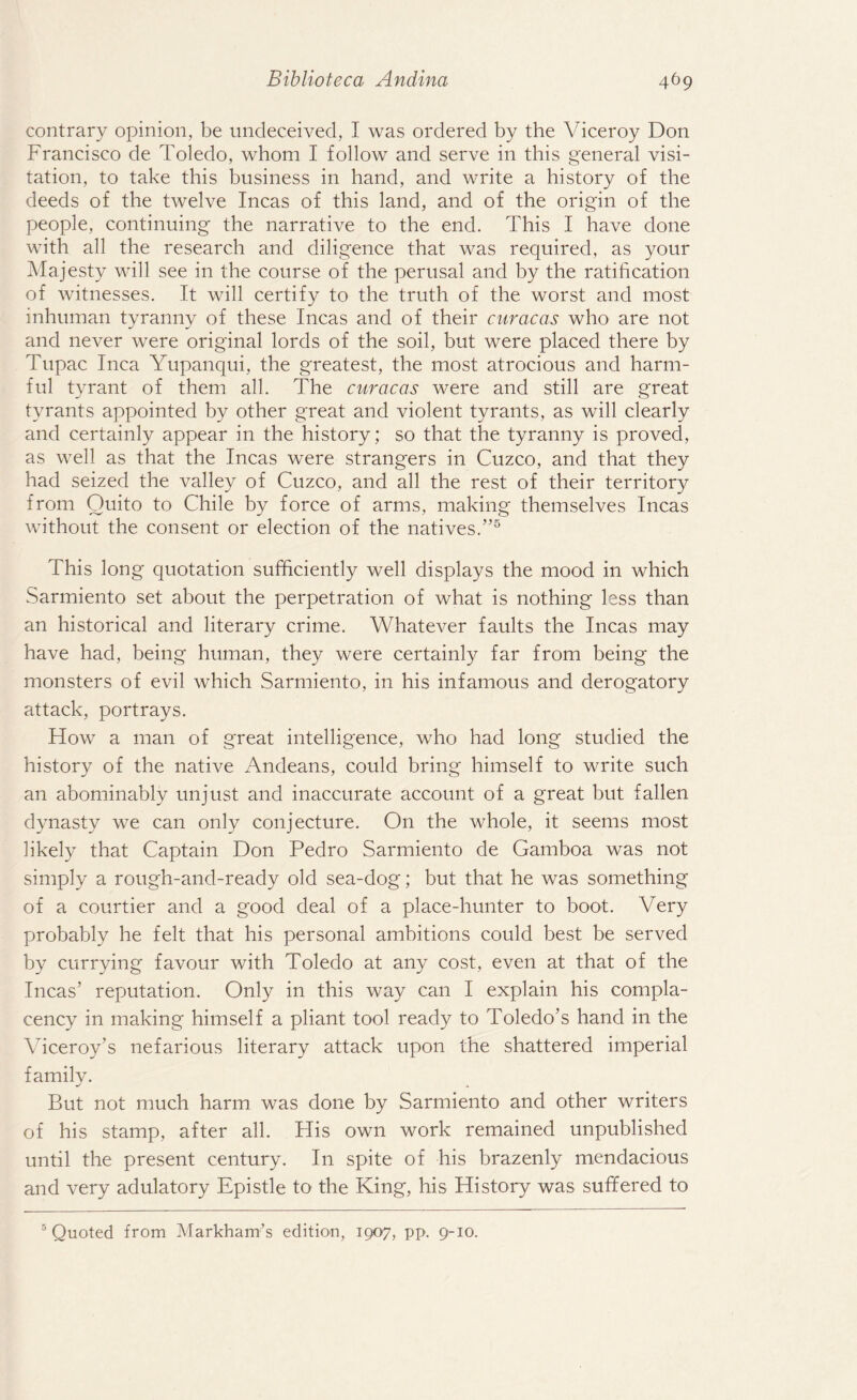 contrary opinion, be undeceived, I was ordered by the Viceroy Don Francisco de Toledo, whom I follow and serve in this general visi¬ tation, to take this business in hand, and write a history of the deeds of the twelve Incas of this land, and of the origin of the people, continuing the narrative to the end. This I have done with all the research and diligence that was required, as your Majesty will see in the course of the perusal and by the ratification of witnesses. It will certify to the truth of the worst and most inhuman tyranny of these Incas and of their curacas who are not and never were original lords of the soil, but were placed there by Tupac Inca Yupanqui, the greatest, the most atrocious and harm¬ ful tyrant of them all. The curacas were and still are great tyrants appointed by other great and violent tyrants, as will clearly and certainly appear in the history; so that the tyranny is proved, as well as that the Incas were strangers in Cuzco, and that they had seized the valley of Cuzco, and all the rest of their territory from Quito to Chile by force of arms, making themselves Incas without the consent or election of the natives.”5 This long quotation sufficiently well displays the mood in which Sarmiento set about the perpetration of what is nothing less than an historical and literary crime. Whatever faults the Incas may have had, being human, they were certainly far from being the monsters of evil which Sarmiento, in his infamous and derogatory attack, portrays. How a man of great intelligence, who had long studied the history of the native Andeans, could bring himself to write such an abominably unjust and inaccurate account of a great but fallen dynasty we can only conjecture. On the whole, it seems most likely that Captain Don Pedro Sarmiento de Gamboa was not simply a rough-and-ready old sea-dog; but that he was something of a courtier and a good deal of a place-hunter to boot. Very probably he felt that his personal ambitions could best be served by currying favour with Toledo at any cost, even at that of the Incas’ reputation. Only in this way can I explain his compla¬ cency in making himself a pliant tool ready to Toledo’s hand in the Viceroy’s nefarious literary attack upon the shattered imperial family. But not much harm was done by Sarmiento and other writers of his stamp, after all. His own work remained unpublished until the present century. In spite of his brazenly mendacious and very adulatory Epistle to the King, his History was suffered to 5 Quoted from Markham’s edition, 1907, pp. 9-10.
