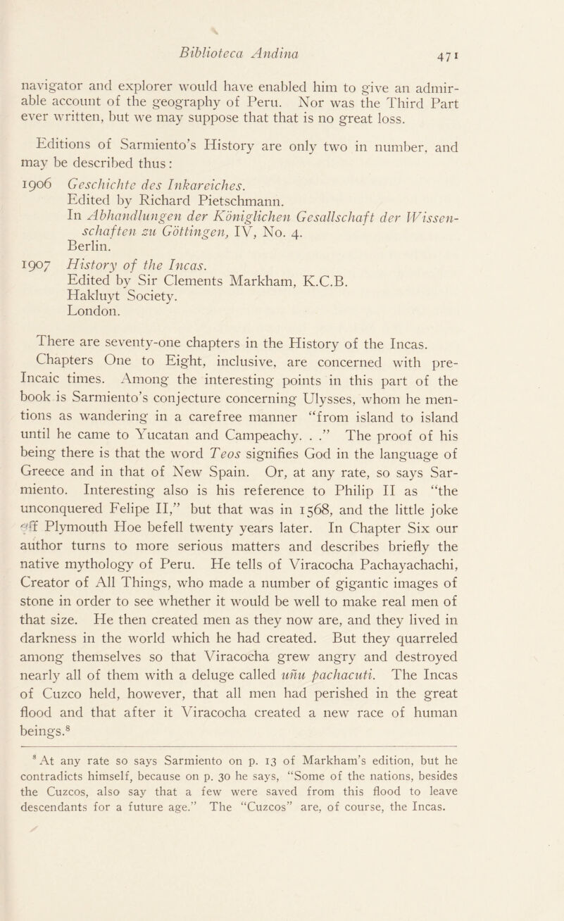 navigator and explorer would have enabled him to give an admir¬ able account of the geography of Peru. Nor was the Third Part ever written, hut we may suppose that that is no great loss. Editions of Sarmiento’s History are only two in number, and may be described thus: 1906 Geschichte des Inkareiches. Edited by Richard Pietschmann. In Abhandlungen der Koniglichen Gesallschaft der Wissen- schaften zu Gottingen, IV, No. 4. Berlin. 1907 History of the Incas. Edited by Sir Clements Markham, K.C.B. Hakluyt Society. London. There are seventy-one chapters in the History of the Incas. Chapters One to Eight, inclusive, are concerned with pre- Incaic times. Among the interesting points in this part of the book is Sarmiento’s conjecture concerning Ulysses, whom he men¬ tions as wandering in a carefree manner “from island to island until he came to Yucatan and Campeachy. . The proof of his being there is that the word Teos signifies God in the language of Greece and in that of New Spain. Or, at any rate, so says Sar- miento. Interesting also is his reference to Philip II as “the unconquered Felipe II,” but that was in 1568, and the little joke f T Plymouth Hoe befell twenty years later. In Chapter Six our author turns to more serious matters and describes briefly the native mythology of Peru. He tells of Viracocha Pachayachachi, Creator of All Things, who made a number of gigantic images of stone in order to see whether it would be well to make real men of that size. He then created men as they now are, and they lived in darkness in the world which he had created. But they quarreled among themselves so that Viracocha grew angry and destroyed nearly all of them with a deluge called uhu pachacuti. The Incas of Cuzco held, however, that all men had perished in the great flood and that after it Viracocha created a new race of human beings.8 3 At any rate so says Sarmiento on p. 13 of Markham’s edition, but he contradicts himself, because on p. 30 he says, “Some of the nations, besides the Cuzcos, also say that a few were saved from this flood to leave descendants for a future age.” The “Cuzcos” are, of course, the Incas.