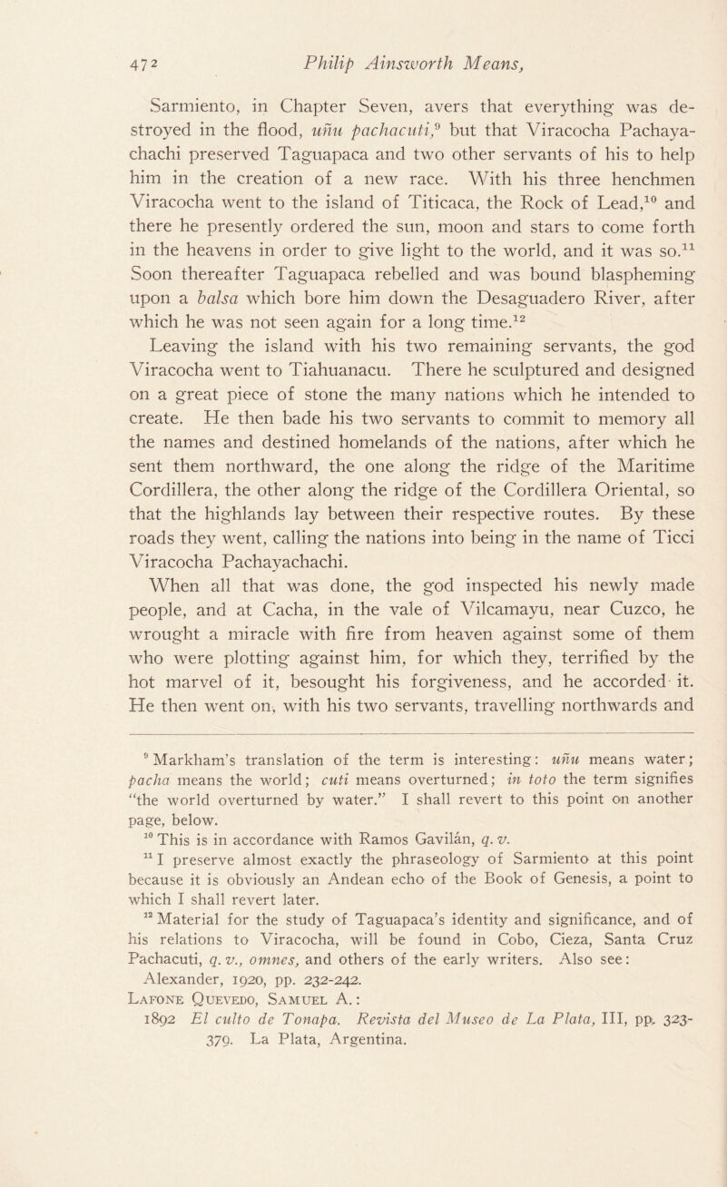 Sarmiento, in Chapter Seven, avers that everything was de¬ stroyed in the flood, uhu pachacntip but that Viracocha Pachaya- chachi preserved Taguapaca and two other servants of his to help him in the creation of a new race. With his three henchmen Viracocha went to the island of Titicaca, the Rock of Lead,10 and there he presently ordered the sun, moon and stars to come forth in the heavens in order to give light to the world, and it was so.* 11 Soon thereafter Taguapaca rebelled and was bound blaspheming upon a balsa which bore him down the Desaguadero River, after which he was not seen again for a long time.12 Leaving the island with his two remaining servants, the god Viracocha went to Tiahuanacu. There he sculptured and designed on a great piece of stone the many nations which he intended to create. He then bade his two servants to commit to memory all the names and destined homelands of the nations, after which he sent them northward, the one along the ridge of the Maritime Cordillera, the other along the ridge of the Cordillera Oriental, so that the highlands lay between their respective routes. By these roads they went, calling the nations into being in the name of Ticci Viracocha Pachayachachi. When all that was done, the god inspected his newly made people, and at Cacha, in the vale of Vilcamayu, near Cuzco, he wrought a miracle with fire from heaven against some of them who were plotting against him, for which they, terrified by the hot marvel of it, besought his forgiveness, and he accorded it. He then went on, with his two servants, travelling northwards and 9 Markham’s translation of the term is interesting: uhu means water; pacha means the world; cuti means overturned; in toto the term signifies “the world overturned by water.” I shall revert to this point on another page, below. 10 This is in accordance with Ramos Gavilan, q. v. 111 preserve almost exactly the phraseology of Sarmiento at this point because it is obviously an Andean echo of the Book of Genesis, a point to which I shall revert later. 12 Material for the study of Taguapaca’s identity and significance, and of his relations to Viracocha, will be found in Cobo, Cieza, Santa Cruz Pachacuti, q. v., omnes, and others of the early writers. Also see: Alexander, 1920, pp. 232-242. Lafone Quevedo, Samuel A.: 1892 El culto de Tonapa. Revista del Museo de La Plata, III, pp. 323- 379. La Plata, Argentina.