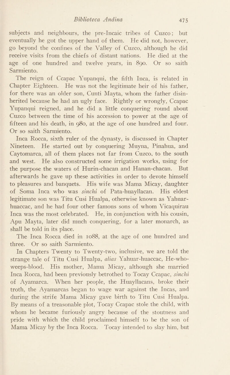 subjects and neighbours, the pre-Incaic tribes of Cuzco; but eventually he got the upper hand of them. He did not, however, go beyond the confines of the Valley of Cuzco, although he did receive visits from the chiefs of distant nations. He died at the age of one hundred and twelve years, in 890. Or so saith Sarmiento. The reign of Ccapac Yupanqui, the fifth Inca, is related in Chapter Eighteen. He was not the legitimate heir of his father, for there was an older son, Cunti Mayta, whom the father disin¬ herited because he had an ugly face. Rightly or wrongly, Ccapac Yupanqui reigned, and he did a little conquering round about Cuzco between the time of his accession to power at the age of fifteen and his death, in 980, at the age of one hundred and four. Or so saith Sarmiento. Inca Rocca, sixth ruler of the dynasty, is discussed in Chapter Nineteen. He started out by conquering Muyna, Pinahua, and Caytomarca, all of them places not far from Cuzco, to the south and west. He also constructed some irrigation works, using for the purpose the waters of Hurin-chacan and Hanan-chacan. But afterwards he gave up these activities in order to devote himself to pleasures and banquets. His wife was Mama Micay, daughter of Soma Inca who was sinchi of Pata-huayllacan. His eldest legitimate son was Titu Cusi Hualpa, otherwise known as Yahuar- huaccac, and he had four other famous sons of whom Vicaquirau Inca was the most celebrated. He, in conjunction with his cousin, Apu Mayta, later did much conquering, for a later monarch, as shall be told in its place. The Inca Rocca died in 1088, at the age of one hundred and three. Or so saith Sarmiento. In Chapters Twenty to Twenty-two, inclusive, we are told the strange tale of Titu Cusi Hualpa, alias Yahuar-huaccac, He-who- weeps-blood. His mother, Mama Micay, although she married Inca Rocca, had been previously betrothed to Tocay Ccapac, sinchi of Ayamarca. When her people, the Huayllacans, broke their troth, the Ayamarcas began to wage war against the Incas, and during the strife Mama Micay gave birth to Titu Cusi Hualpa. By means of a treasonable plot, Tocay Ccapac stole the child, with whom he became furiously angry because of the stoutness and pride with which the child proclaimed himself to be the son of Mama Micay by the Inca Rocca. Tocay intended to slay him, but