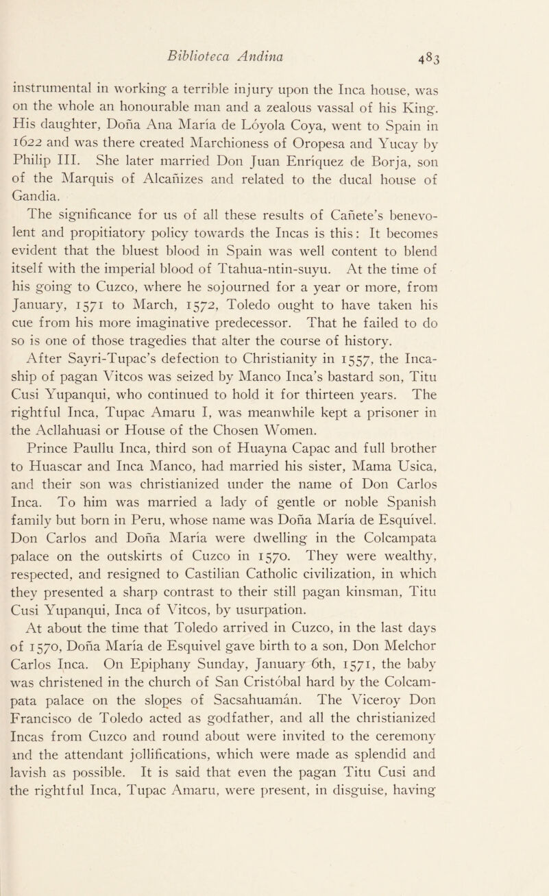 instrumental in working a terrible injury upon the Inca house, was on the whole an honourable man and a zealous vassal of his King. His daughter, Doha Ana Maria de Loyola Coya, went to Spain in 1622 and was there created Marchioness of Oropesa and Yucay by Philip III. She later married Don Juan Enriquez de Borja, son of the Marquis of Alcahizes and related to the ducal house of Gandia, The significance for us of all these results of Canete’s benevo¬ lent and propitiatory policy towards the Incas is this: It becomes evident that the bluest blood in Spain was well content to blend itself with the imperial blood of Ttahua-ntin-suyu. At the time of his going to Cuzco, where he sojourned for a year or more, from January, 1571 to March, 1572, Toledo ought to have taken his cue from his more imaginative predecessor. That he failed to do so is one of those tragedies that alter the course of history. After Sayri-Tupac’s defection to Christianity in 1557, the Inca- ship of pagan Vitcos was seized by Manco Inca’s bastard son, Titu Cusi Yupanqui, who continued to hold it for thirteen years. The rightful Inca, Tupac Amaru I, was meanwhile kept a prisoner in the Acllahuasi or House of the Chosen Women. Prince Paullu Inca, third son of Huayna Capac and full brother to Huascar and Inca Manco, had married his sister, Mama Usica, and their son was christianized under the name of Don Carlos Inca. To him was married a lady of gentle or noble Spanish family but born in Peru, whose name was Dona Maria de Esquivel. Don Carlos and Dona Maria were dwelling in the Colcampata palace on the outskirts of Cuzco in 1570. They were wealthy, respected, and resigned to Castilian Catholic civilization, in which they presented a sharp contrast to their still pagan kinsman, Titu Cusi Yupanqui, Inca of Vitcos, by usurpation. At about the time that Toledo arrived in Cuzco, in the last days of 1570, Dona Maria de Esquivel gave birth to a son, Don Melchor Carlos Inca. On Epiphany Sunday, January 6th, 1571, the baby was christened in the church of San Cristobal hard bv the Colcam- pata palace on the slopes of Sacsahuaman. The Viceroy Don Francisco de Toledo acted as godfather, and all the christianized Incas from Cuzco and round about were invited to the ceremony md the attendant jollifications, which were made as splendid and lavish as possible. It is said that even the pagan Titu Cusi and the rightful Inca, Tupac Amaru, were present, in disguise, having