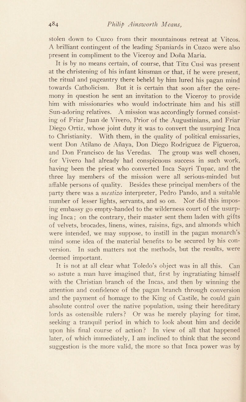 stolen down to Cuzco from their mountainous retreat at Vitcos. A brilliant contingent of the leading Spaniards in Cuzco were also present in compliment to the Viceroy and Doha Maria. It is by no means certain, of course, that Titu Cusi was present at the christening of his infant kinsman or that, if he were present, the ritual and pageantry there beheld by him lured his pagan mind towards Catholicism. But it is certain that soon after the cere¬ mony in question he sent an invitation to the Viceroy to provide him with missionaries who would indoctrinate him and his still Sun-adoring relatives. A mission was accordingly formed consist¬ ing of Friar Juan de Vivero, Prior of the Augustinians, and Friar Diego Ortiz, whose joint duty it was to convert the usurping Inca to Christianity. With them, in the quality of political emissaries, went Don Atilano de Anaya, Don Diego Rodriguez de Figueroa, and Don Francisco de las Veredas. The group was well chosen, for Vivero had already had conspicuous success in such work, having been the priest who converted Inca Sayri Tupac, and the three lay members of the mission were all serious-minded but affable persons of quality. Besides these principal members of the party there was a mestizo interpreter, Pedro Pando, and a suitable number of lesser lights, servants, and so on. Nor did this impos¬ ing embassy go empty-handed to the wilderness court of the usurp¬ ing Inca; on the contrary, their master sent them laden with gifts of velvets, brocades, linens, wines, raisins, figs, and almonds which were intended, we may suppose, to instill in the pagan monarch’s mind some idea of the material benefits to be secured by his con¬ version. In such matters not the methods, but the results, were deemed important. It is not at all clear what Toledo’s object was in all this. Can so astute a man have imagined that, first by ingratiating himself with the Christian branch of the Incas, and then by winning the attention and confidence of the pagan branch through conversion and the payment of homage to the King of Castile, he could gain absolute control over the native population, using their hereditary lords as ostensible rulers? Or was he merely playing for time, seeking a tranquil period in which to look about him and decide upon his final course of action? I11 view of all that happened later, of which immediately, I am inclined to think that the second suggestion is the more valid, the more so that Inca power was by