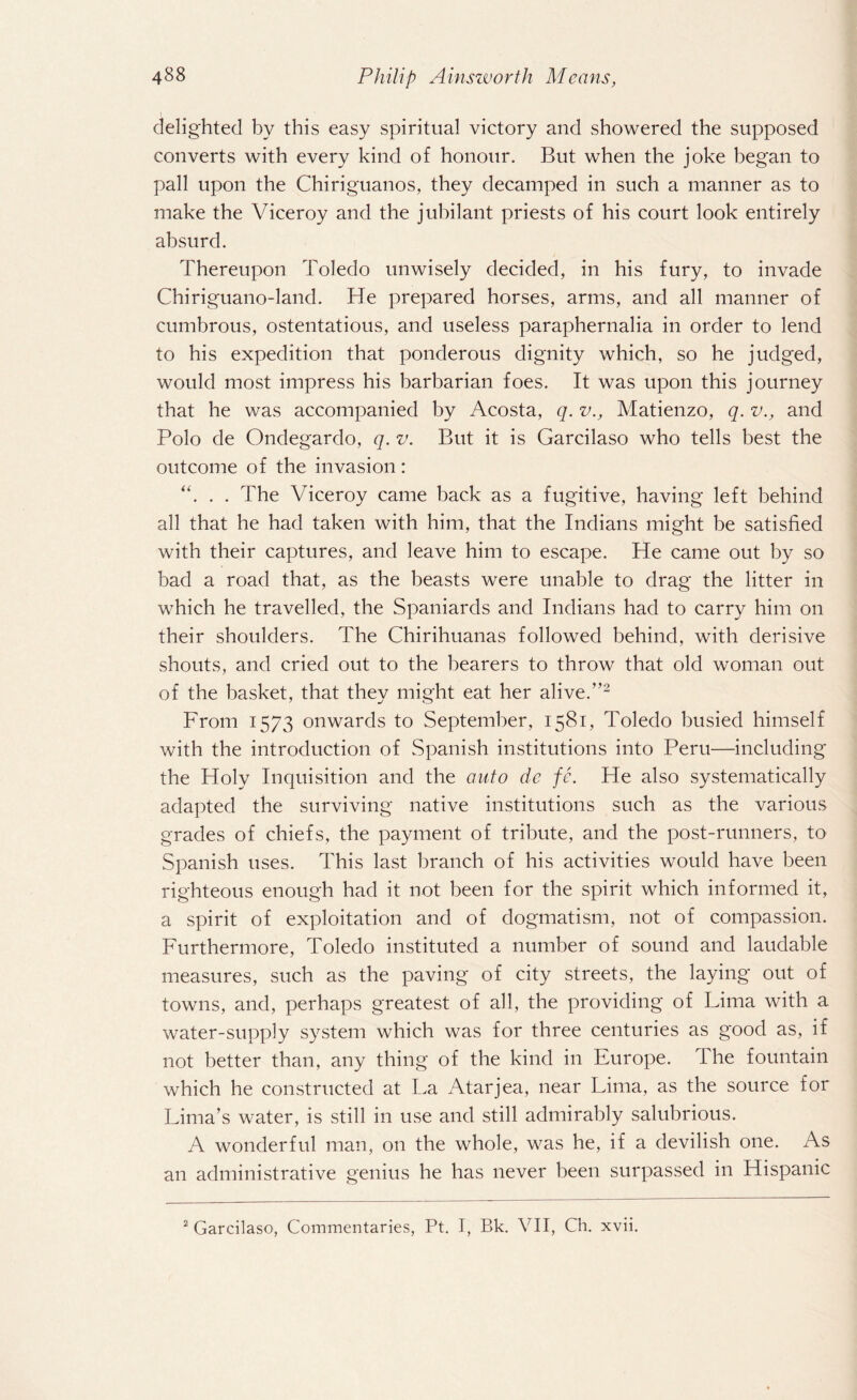 delighted by this easy spiritual victory and showered the supposed converts with every kind of honour. But when the joke began to pall upon the Chiriguanos, they decamped in such a manner as to make the Viceroy and the jubilant priests of his court look entirely absurd. Thereupon Toledo unwisely decided, in his fury, to invade Chiriguano-land. He prepared horses, arms, and all manner of cumbrous, ostentatious, and useless paraphernalia in order to lend to his expedition that ponderous dignity which, so he judged, would most impress his barbarian foes. It was upon this journey that he was accompanied by Acosta, q. v., Matienzo, q. v., and Polo de Ondegardo, q. v. But it is Garcilaso who tells best the outcome of the invasion: “. . . The Viceroy came back as a fugitive, having left behind all that he had taken with him, that the Indians might be satisfied with their captures, and leave him to escape. He came out by so bad a road that, as the beasts were unable to drag the litter in which he travelled, the Spaniards and Indians had to carry him on their shoulders. The Chirihuanas followed behind, with derisive shouts, and cried out to the bearers to throw that old woman out of the basket, that they might eat her alive.”2 From 1573 onwards to September, 1581, Toledo busied himself with the introduction of Spanish institutions into Peru—including the Holy Inquisition and the auto de fe. He also systematically adapted the surviving native institutions such as the various grades of chiefs, the payment of tribute, and the post-runners, to Spanish uses. This last branch of his activities would have been righteous enough had it not been for the spirit which informed it, a spirit of exploitation and of dogmatism, not of compassion. Furthermore, Toledo instituted a number of sound and laudable measures, such as the paving of city streets, the laying out of towns, and, perhaps greatest of all, the providing of Lima with a water-supply system which was for three centuries as good as, if not better than, any thing of the kind in Europe. I he fountain which he constructed at La Atarjea, near Lima, as the source for Lima’s water, is still in use and still admirably salubrious. A wonderful man, on the whole, was he, if a devilish one. As an administrative genius he has never been surpassed in Hispanic 2 Garcilaso, Commentaries, Pt. I, Bk. VII, Ch. xvii.