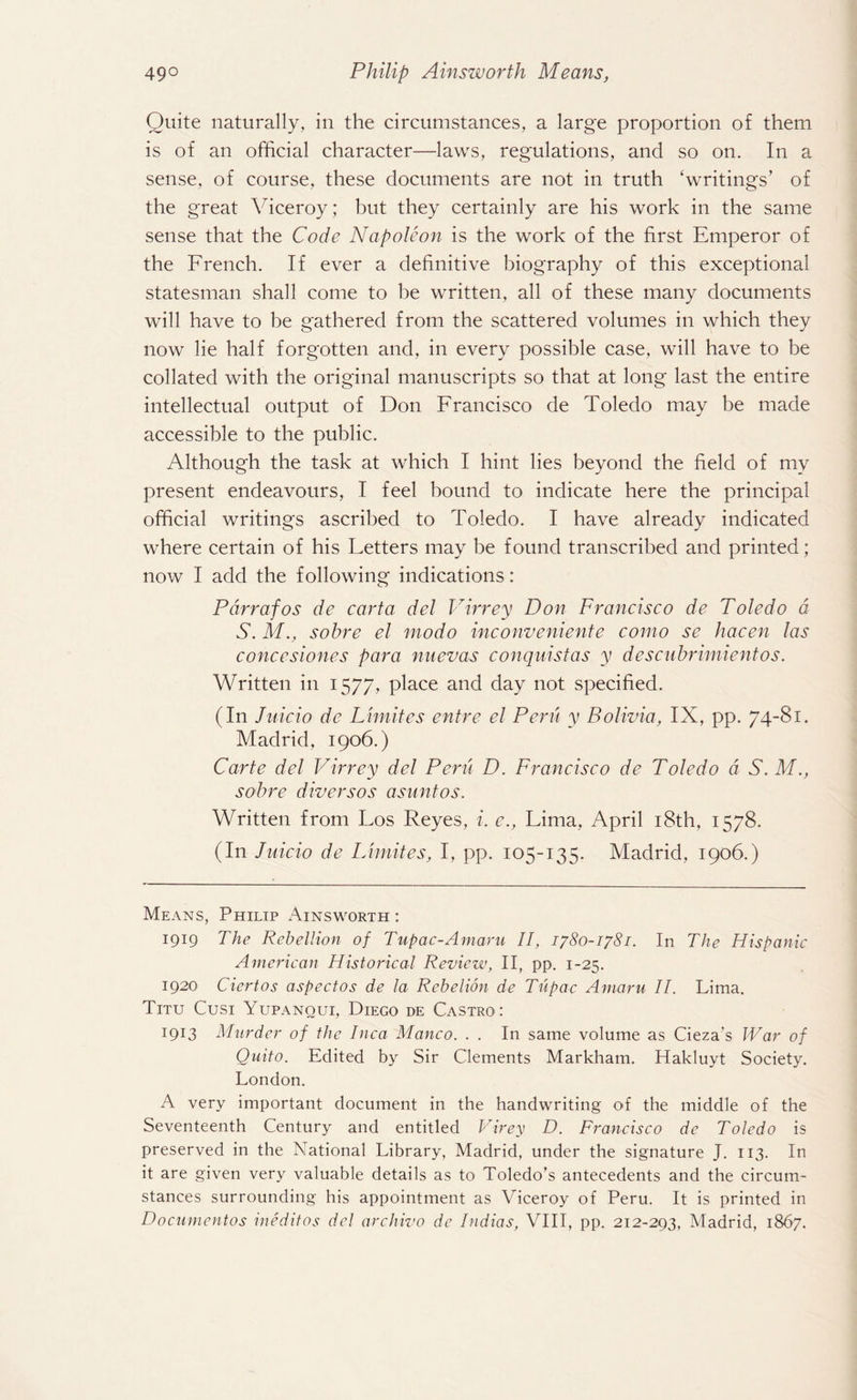 Quite naturally, in the circumstances, a large proportion of them is of an official character—laws, regulations, and so on. In a sense, of course, these documents are not in truth ‘writings’ of the great Viceroy; but they certainly are his work in the same sense that the Code Napoleon is the work of the first Emperor of the French. If ever a definitive biography of this exceptional statesman shall come to be written, all of these many documents will have to be gathered from the scattered volumes in which they now lie half forgotten and, in every possible case, will have to be collated with the original manuscripts so that at long last the entire intellectual output of Don Francisco de Toledo may be made accessible to the public. Although the task at which I hint lies beyond the field of my present endeavours, I feel bound to indicate here the principal official writings ascribed to Toledo. I have already indicated where certain of his Fetters may be found transcribed and printed; now I add the following indications: Pdrrafos de carta del Virrey Don Francisco de Toledo a S. M., sohre el mo do inconv entente como se hacen las concesiones para nuevas conquistas y descuhrimientos. Written in 1577, place and day not specified. (In Jnicio de Limites entre el Peru y Bolivia, IX, pp. 74-81. Madrid, 1906.) Carte del Virrey del Peru D. Francisco de Toledo a S.M., sohre diversos asuntos. Written from Fos Reyes, i. e., Fima, April 18th, 1578. (In Juicio de Limites, I, pp. 105-135. Madrid, 1906.) Means, Philip Ainsworth : 1919 The Rebellion of Tupac-Amaru II, 1780-1781. In The Hispanic American Historical Review, II, pp. 1-25. 1920 Ciertos aspect os de la Rebelion de Tupac Amaru II. Lima. Titu Cusi Yupanoui, Diego de Castro: 19T3 Murder of the Inca Manco. . . In same volume as Cieza’s War of Quito. Edited by Sir Clements Markham. Hakluyt Society. London. A very important document in the handwriting of the middle of the Seventeenth Century and entitled Virey D. Francisco de Toledo is preserved in the National Library, Madrid, under the signature J. 113. In it are given very valuable details as to Toledo’s antecedents and the circum¬ stances surrounding his appointment as Viceroy of Peru. It is printed in Documentos ineditos del archivo de Indias, VIII, pp. 212-293, Madrid, 1867.
