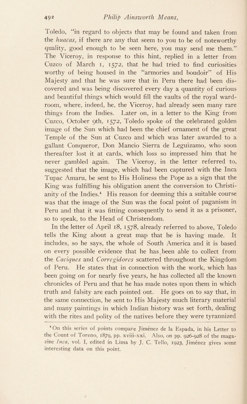 Toledo, “in regard to objects that may be found and taken from the huacas, if there are any that seem to you to be of noteworthy quality, good enough to be seen here, you may send me them/' The Viceroy, in response to this hint, replied in a letter from Cuzco of March i, 1572, that he had tried to find curiosities worthy of being housed in the “armories and boudoir” of His Majesty and that he was sure that in Peru there had been dis¬ covered and was being discovered every day a quantity of curious and beautiful things which would fill the vaults of the royal ward¬ room, where, indeed, he, the Viceroy, had already seen many rare things from the Indies. Later on, in a letter to the King from Cuzco, October 9th, 1572, Toledo spoke of the celebrated golden image of the Sun which had been the chief ornament of the great Temple of the Sun at Cuzco and which was later awarded to a gallant Conqueror, Don Mancio Sierra de Leguizamo, who soon thereafter lost it at cards, which loss so impressed him that he never gambled again. The Viceroy, in the letter referred to, suggested that the image, which had been captured with the Inca Tupac Amaru, be sent to His Holiness the Pope as a sign that the King was fulfilling his obligation anent the conversion to Christi¬ anity of the Indies.4 His reason for deeming this a suitable course was that the image of the Sun was the focal point of paganism in Peru and that it was fitting consequently to send it as a prisoner, so to speak, to the Head of Christendom. In the letter of April 18, 1578, already referred to above, Toledo tells the King about a great map that he is having made. It includes, so he says, the whole of South America and it is based on every possible evidence that he has been able to collect from the Caciques and Corregidores scattered throughout the Kingdom of Peru. He states that in connection with the work, which has been going on for nearly five years, he has collected all the known chronicles of Peru and that he has made notes upon them in which truth and falsity are each pointed out. He goes on to say that, in the same connection, he sent to His Majesty much literary material and many paintings in which Indian history was set forth, dealing with the rites and polity of the natives before they were tyrannized 4 On this series of points compare Jimenez de la Espada, in his Letter to the Count of Toreno, 1879, pp. xviii-xxi. Also, on pp. 926-928 of the maga¬ zine Inca, vol. I, edited in Lima by J. C. Tello, 1923, Jimenez gives some interesting data on this point.