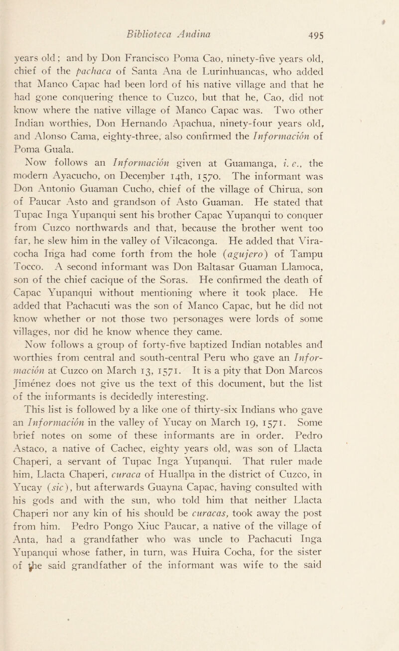 years old; and by Don Francisco Poma Cao, ninety-five years old, chief of the pachaca of Santa Ana de Lurinhuancas, who added that Manco Capac had been lord of his native village and that he had gone conquering thence to Cuzco, hut that he, Cao, did not know where the native village of Manco Capac was. Two other Indian worthies, Don Hernando Apachua, ninety-four years old, and Alonso Cama, eighty-three, also confirmed the Information of Poma Guala. Now follows an Information given at Guamanga, i. e., the modern Ayacucho, on December 14th, 1570. The informant was Don Antonio Guaman Cucho, chief of the village of Chirua, son of Paucar Asto and grandson of Asto Guaman. He stated that Tupac Inga Yupanqui sent his brother Capac Yupanqui to conquer from Cuzco northwards and that, because the brother went too far, he slew him in the valley of Vilcaconga. He added that Vira- cocha Inga had come forth from the hole (agujero) of Tampu Tocco. A second informant was Don Baltasar Guaman Llamoca, son of the chief cacique of the Soras. He confirmed the death of Capac Yupanqui without mentioning where it took place. He added that Pachacuti was the son of Manco Capac, but he did not know whether or not those two personages were lords of some villages, nor did he know whence they came. Now follows a group of forty-five baptized Indian notables and worthies from central and south-central Peru who gave an Infor¬ mation at Cuzco on March 13, 1571. It is a pity that Don Marcos Jimenez does not give us the text of this document, but the list of the informants is decidedly interesting. This list is followed by a like one of thirty-six Indians who gave an Information in the valley of Yucay on March 19, 1571. Some brief notes on some of these informants are in order. Pedro Astaco, a native of Cachec, eighty years old, was son of Llacta Chaperi, a servant of Tupac Inga Yupanqui. That ruler made him, Llacta Chaperi, cnraca of Huallpa in the district of Cuzco, in Yucay (sic), but afterwards Guayna Capac, having consulted with his gods and with the sun, who told him that neither Llacta Chaperi nor any kin of his should be curacas, took away the post from him. Pedro Pongo Xiuc Paucar, a native of the village of Anta, had a grandfather who was uncle to Pachacuti Inga Yupanqui whose father, in turn, was Huira Cocha, for the sister of ^ie said grandfather of the informant was wife to the said