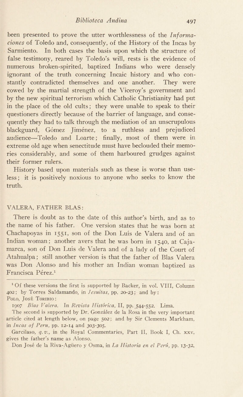 been presented to prove the utter worthlessness of the Informa- clones of Toledo and, consequently, of the History of the Incas by Sarmiento. In both cases the basis upon which the structure of false testimony, reared by Toledo’s will, rests is the evidence of numerous broken-spirited, baptized Indians who were densely ignorant of the truth concerning Incaic history and who con¬ stantly contradicted themselves and one another. They were cowed by the martial strength of the Viceroy’s government and by the new spiritual terrorism which Catholic Christianity had put in the place of the old cults; they were unable to speak to their questioners directly because of the barrier of language, and conse¬ quently they had to talk through the mediation of an unscrupulous blackguard, Gomez Jimenez, to a ruthless and prejudiced audience—Toledo and Loarte; finally, most of them were in extreme old age when senectitude must have beclouded their memo¬ ries considerably, and some of them harboured grudges against their former rulers. History based upon materials such as these is worse than use¬ less ; it is positively noxious to anyone who seeks to know the truth. VALERA, FATHER BLAS: There is doubt as to the date of this author’s birth, and as to the name of his father. One version states that he was born at Chachapoyas in 1551, son of the Don Luis de Valera and of an Indian woman; another avers that he was born in 1540, at Caja- marca, son of Don Luis de Valera and of a lady of the Court of Atahualpa; still another version is that the father of Bias Valera was Don Alonso and his mother an Indian woman baptized as Francisca Perez.1 1 Of these versions the first is supported by Backer, in vol. VIII, Column 402; by Torres Saldamando, in Jesuitas, pp. 20-23; and by: Polo, Jose Toribio: 1907 Bias Valera. In Revista Historica, II, pp. 544-552. Lima. The second is supported by Dr. Gonzalez de la Rosa in the very important article cited at length below, on page 502; and by Sir Clements Markham, in Incas of Peru, pp. 12-14 and 303-305. Garcilaso, q. v., in the Royal Commentaries, Part II, Book I, Ch. xxv, gives the father’s name as Alonso. Don Jose de la Riva-x^giiero y Osma, in La Historia en el Peru, pp. 13-32,