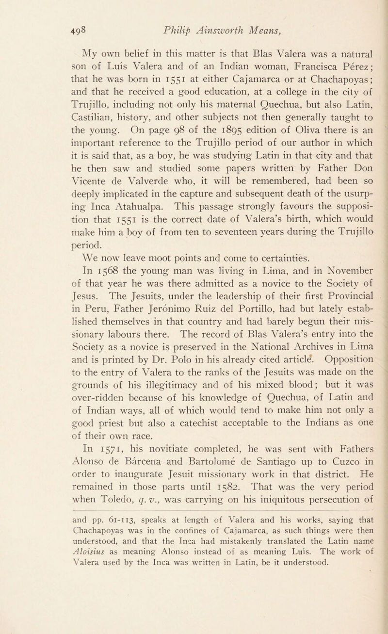My own belief in this matter is that Bias Valera was a natural son of Luis Valera and of an Indian woman, Francisca Perez; that he was born in 1551 at either Cajamarca or at Chachapoyas; and that he received a good education, at a college in the city of Trujillo, including not only his maternal Quechua, but also Latin, Castilian, history, and other subjects not then generally taught to the young. On page 98 of the 1895 edition of Oliva there is an important reference to the Trujillo period of our author in which it is said that, as a boy, he was studying Latin in that city and that he then saw and studied some papers written by Father Don Vicente de Valverde who, it will be remembered, had been so deeply implicated in the capture and subsequent death of the usurp¬ ing Inca Atahualpa. This passage strongly favours the supposi¬ tion that 1551 is the correct date of Valera’s birth, which would make him a boy of from ten to seventeen years during the Trujillo period. We now leave moot points and come to certainties. In 1568 the young man was living in Lima, and in November of that year he was there admitted as a novice to the Society of Jesus. The Jesuits, under the leadership of their first Provincial in Peru, Father Jeronimo Ruiz del Portillo, had but lately estab¬ lished themselves in that country and had barely begun their mis¬ sionary labours there. The record of Bias Valera’s entry into the Society as a novice is preserved in the National Archives in Lima and is printed by Dr. Polo in his already cited article. Opposition to the entry of Valera to the ranks of the Jesuits was made on the grounds of his illegitimacy and of his mixed blood; but it was over-ridden because of his knowledge of Quechua, of Latin and of Indian ways, all of which would tend to make him not only a good priest but also a catechist acceptable to the Indians as one of their own race. In 1571, his novitiate completed, he was sent with Fathers Alonso de Barcena and Bartolome de Santiago up to Cuzco in order to inaugurate Jesuit missionary work in that district. He remained in those parts until 1582. That was the very period when Toledo, q. v., was carrying on his iniquitous persecution of and pp. 61-113, speaks at length of Valera and his works, saying that Chachapoyas was in the confines of Cajamarca, as such things were then understood, and that the Inca had mistakenly translated the Latin name Aloisius as meaning Alonso instead of as meaning Luis. The work of Valera used by the Inca was written in Latin, be it understood.