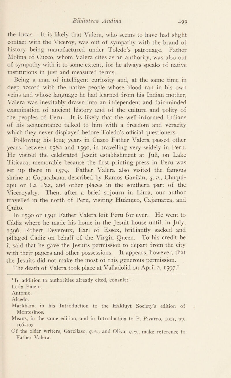 the Incas. It is likely that Valera, who seems to have had slight contact with the Viceroy, was out of sympathy with the brand of history being manufactured under Toledo’s patronage. Father Molina of Cuzco, whom Valera cites as an authority, was also out of sympathy with it to some extent, for he always speaks of native institutions in just and measured terms. Being a man of intelligent curiosity and, at the same time in deep accord with the native people whose blood ran in his own veins and whose language he had learned from his Indian mother, Valera was inevitably drawn into an independent and fair-minded examination of ancient history and of the culture and polity of the peoples of Peru. It is likely that the well-informed Indians of his acquaintance talked to him with a freedom and veracity which they never displayed before Toledo’s official questioners. Following his long years in Cuzco Father Valera passed other years, between 1582 and 1590, in travelling very widely in Peru. He visited the celebrated Jesuit establishment at Juli, on Lake Titicaca, memorable because the first printing-press in Peru was set up there in 1579. Father Valera also visited the famous shrine at Copacabana, described by Ramos Gavilan, q. v., Chuqui- apu or La Paz, and other places in the southern part of the Viceroyalty. Then, after a brief sojourn in Lima, our author travelled in the north of Peru, visiting Huanuco, Cajamarca, and Ouito. In 1590 or 1591 Father Valera left Peru for ever. He went to Cadiz where he made his home in the Jesuit house until, in July, 1596, Robert Devereux, Earl of Essex, brilliantly sacked and pillaged Cadiz on behalf of the Virgin Queen. To his credit be it said that he gave the Jesuits permission to depart from the city with their papers and other possessions. It appears, however, that the Jesuits did not make the most of this generous permission. The death of Valera took place at Valladolid on April 2, 1597.2 2 In addition to authorities already cited, consult: Leon Pinelo. Antonio. Alcedo. Markham, in his Introduction to the Hakluyt Society’s edition of Montesinos. Means, in the same edition, and in Introduction to P. Pizarro, 1921, pp. 106-107. Of the older writers, Garcilaso, q.v., and Oliva, q.v., make reference to Father Valera.