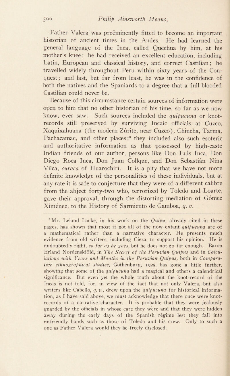 Father Valera was preeminently fitted to become an important historian of ancient times in the Andes. He had learned the general language of the Inca, called Quechua by him, at his mother’s knee; he had received an excellent education, including Latin, European and classical history, and correct Castilian; he travelled widely throughout Peru within sixty years of the Con¬ quest; and last, but far from least, he was in the confidence of both the natives and the Spaniards to a degree that a full-blooded Castilian could never be. Because of this circumstance certain sources of information were open to him that no other historian of his time, so far as we now know, ever saw. Such sources included the quipucuna or knot- records still preserved by surviving Incaic officials at Cuzco, Xaquixahuana (the modern Zurite, near Cuzco), Chincha, Tarma, Pachacamac, and other places ;3 they included also such esoteric and authoritative information as that possessed by high-caste Indian friends of our author, persons like Don Luis Inca, Don Diego Roca Inca, Don Juan Collque, and Don Sebastian Nina Vilca, curaca of Huarochiri. It is a pity that we have not more definite knowledge of the personalities of these individuals, but at any rate it is safe to conjecture that they were of a different calibre from the abject forty-two who, terrorized by Toledo and Loarte, gave their approval, through the distorting mediation of Gomez Ximenez, to the History of Sarmiento de Gamboa, q. v. 3 Mr. Leland Locke, in his work on the Quipu, already cited in these pages, has shown that most if not all of the now extant quipucuna are of a mathematical rather than a narrative character. He presents much evidence from old writers, including Cieza, to support his opinion. He is undoubtedly right, so far as he goes, but he does not go far enough. Baron Erland Nordenskiold, in The Secret of the Peruvian Quipus and in Calcu¬ lations with Years and Months in the Peruvian Quipus, both in Compara¬ tive ethnographical studies, Gothenburg, 1925, has gone a little further, showing that some of the quipucuna had a magical and others a calendrical significance. But even yet the whole truth about the knot-record of the Incas is not told, for, in view of the fact that not only Valera, but also writers like Cabello, q. v., drew upon the quipucuna for historical informa¬ tion, as I have said above, we must acknowledge that there once were knot- records of a narrative character. It is probable that they were jealously guarded by the officials in whose care they were and that they were hidden away during the early days of the Spanish regime lest they fall into unfriendly hands such as those of Toledo and his crew. Only to such a one as Father Valera would they be freely disclosed.