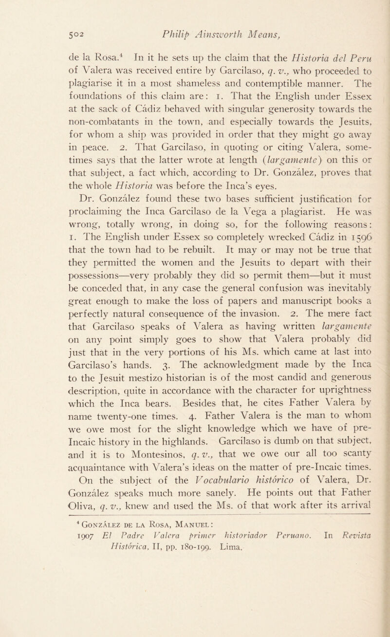 de la Rosa.4 In it he sets up the claim that the Historia del Peru of Valera was received entire by Garcilaso, q. v., who proceeded to plagiarise it in a most shameless and contemptible manner. The foundations of this claim are: i. That the English under Essex at the sack of Cadiz behaved with singular generosity towards the non-combatants in the town, and especially towards the Jesuits, for whom a ship was provided in order that they might go away in peace. 2. That Garcilaso, in quoting or citing Valera, some¬ times says that the latter wrote at length (largamente) on this or that subject, a fact which, according to Dr. Gonzalez, proves that the whole Historia was before the Inca’s eyes. Dr. Gonzalez found these two bases sufficient justification for proclaiming the Inca Garcilaso de la Vega a plagiarist. He was wrong, totally wrong, in doing so, for the following reasons: 1. The English under Essex so completely wrecked Cadiz in 1596 that the town had to be rebuilt. It may or may not be true that they permitted the women and the Jesuits to depart with their possessions—very probably they did so permit them—but it must be conceded that, in any case the general confusion was inevitably great enough to make the loss of papers and manuscript books a perfectly natural consequence of the invasion. 2. The mere fact that Garcilaso speaks of Valera as having written largamente on any point simply goes to show that Valera probably did just that in the very portions of his Ms. which came at last into Garcilaso’s hands. 3. The acknowledgment made by the Inca to the Jesuit mestizo historian is of the most candid and generous description, quite in accordance with the character for uprightness which the Inca bears. Besides that, he cites Father Valera by name twenty-one times. 4. Father Valera is the man to whom we owe most for the slight knowledge which we have of pre- Incaic history in the highlands. Garcilaso is dumb on that subject, and it is to Montesinos, q. v., that we owe our all too scanty acquaintance with Valera’s ideas on the matter of pre-Incaic times. O11 the subject of the Vocabulario historico of Valera, Dr. Gonzalez speaks much more sanely. He points out that Father Oliva, q. v., knew and used the Ms. of that work after its arrival 4 Gonzalez de la Rosa, Manuel : 1907 El Padre Valera primer historiador Peruano. In Revista Historica, II, pp. 180-199. Lima.