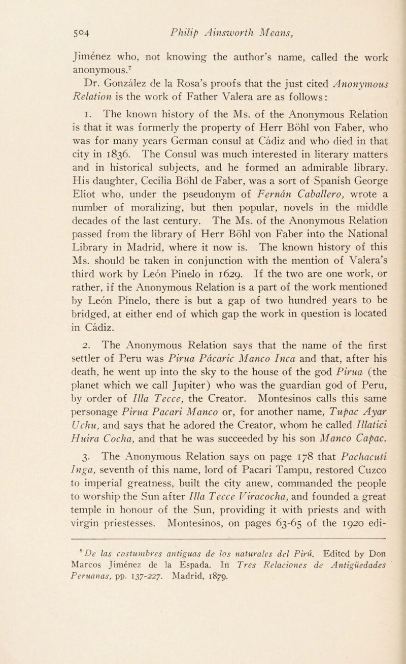Jimenez who, not knowing the author’s name, called the work anonymous.7 Dr. Gonzalez de la Rosa’s proofs that the just cited Anonymous Relation is the work of Father Valera are as follows: 1. The known history of the Ms. of the Anonymous Relation is that it was formerly the property of Herr Bohl von Faber, who was for many years German consul at Cadiz and who died in that city in 1836. The Consul was much interested in literary matters and in historical subjects, and he formed an admirable library. His daughter, Cecilia Bohl de Faber, was a sort of Spanish George Eliot who, under the pseudonym of Ferndn Caballero, wrote a number of moralizing, but then popular, novels in the middle decades of the last century. The Ms. of the Anonymous Relation passed from the library of Herr Bohl von Faber into the National Library in Madrid, where it now is. The known history of this Ms. should be taken in conjunction with the mention of Valera’s third work by Leon PineJo in 1629. If the two are one work, or rather, if the Anonymous Relation is a part of the work mentioned by Leon Pinelo, there is but a gap of two hundred years to be bridged, at either end of which gap the work in question is located in Cadiz. 2. The Anonymous Relation says that the name of the first settler of Peru was Pirua Pdcaric Manco Inca and that, after his death, he went up into the sky to the house of the god Pirua (the planet which we call Jupiter) who was the guardian god of Peru, by order of Ilia Tecce, the Creator. Montesinos calls this same personage Pirua Pacari Manco or, for another name, Tupac Ayar Uchu, and says that he adored the Creator, whom he called Illatici Huira Cocha, and that he was succeeded by his son Manco Capac. 3. The Anonymous Relation says on page 178 that Pachacuti Inga, seventh of this name, lord of Pacari Tampu, restored Cuzco to imperial greatness, built the city anew, commanded the people to worship the Sun after Ilia Tecce Viracocha, and founded a great temple in honour of the Sun, providing it with priests and with virgin priestesses. Montesinos, on pages 63-65 of the 1920 edi- 1 De las costumbres antiguas de los naturales del Piru. Edited by Don Marcos Jimenez de la Espada. In Tres Relaciones de Antiguedades Peruanas, pp. 137-227. Madrid, 1879.