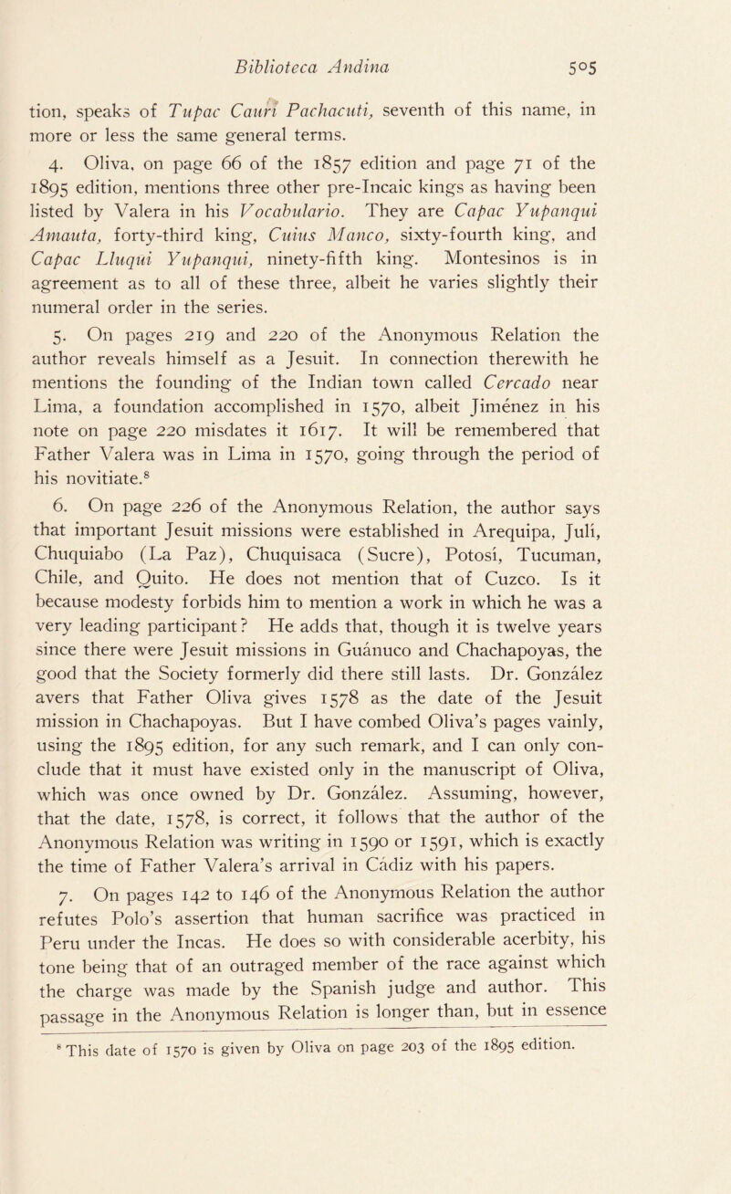 tion, speaks of Tupac Cauri Pachacuti, seventh of this name, in more or less the same general terms. 4. Oliva, on page 66 of the 1857 edition and page 71 of the 1895 edition, mentions three other pre-Incaic kings as having been listed by Valera in his Vocabulario. They are Capac Yupanqui Amanta, forty-third king, Cuius Manco, sixty-fourth king, and Capac Lluqui Yupanqui, ninety-fifth king. Montesinos is in agreement as to all of these three, albeit he varies slightly their numeral order in the series. 5. On pages 219 and 220 of the Anonymous Relation the author reveals himself as a Jesuit. In connection therewith he mentions the founding of the Indian town called Cercado near Lima, a foundation accomplished in 1570, albeit Jimenez in his note on page 220 misdates it 1617. It will be remembered that Father Valera was in Lima in 1570, going through the period of his novitiate.8 6. On page 226 of the Anonymous Relation, the author says that important Jesuit missions were established in Arequipa, Juli, Chuquiabo (La Paz), Chuquisaca (Sucre), Potosi, Tucuman, Chile, and Ouito. He does not mention that of Cuzco. Is it because modesty forbids him to mention a work in which he was a very leading participant? He adds that, though it is twelve years since there were Jesuit missions in Guanuco and Chachapoyas, the good that the Society formerly did there still lasts. Dr. Gonzalez avers that Father Oliva gives 1578 as the date of the Jesuit mission in Chachapoyas. But I have combed Oliva’s pages vainly, using the 1895 edition, for any such remark, and I can only con¬ clude that it must have existed only in the manuscript of Oliva, which was once owned by Dr. Gonzalez. Assuming, however, that the date, 1578, is correct, it follows that the author of the Anonymous Relation was writing in 1590 or 159L which is exactly the time of Father Valera’s arrival in Cadiz with his papers. 7. On pages 142 to 146 of the Anonymous Relation the author refutes Polo’s assertion that human sacrifice was practiced in Peru under the Incas. He does so with considerable acerbity, his tone being that of an outraged member of the race against which the charge was made by the Spanish judge and author. This passage in the Anonymous Relation is longer than, but in essence 8 This date of 1570 is given by Oliva on page 203 of the 1895 edition.