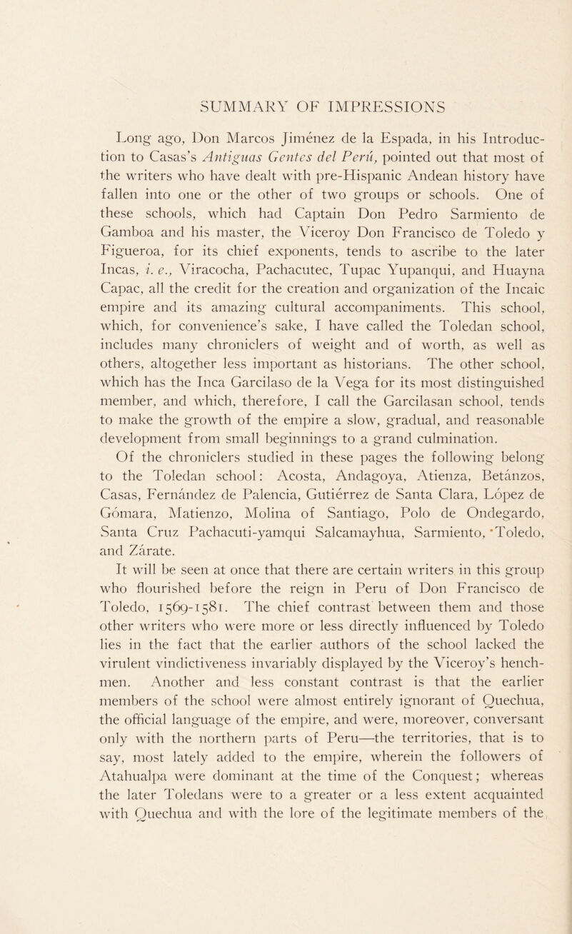 SUMMARY OF IMPRESSIONS Long ago, Don Marcos Jimenez cle la Espada, in his Introduc¬ tion to Casas’s Antiguas Gentes del Peru, pointed out that most of the writers who have dealt with pre-Hispanic Andean history have fallen into one or the other of two groups or schools. One of these schools, which had Captain Don Pedro Sarmiento de Gamboa and his master, the Viceroy Don Francisco de Toledo y Figueroa, for its chief exponents, tends to ascribe to the later Incas, i. e., Viracocha, Pachacutec, Tupac Yupanqui, and Huayna Capac, all the credit for the creation and organization of the Incaic empire and its amazing cultural accompaniments. This school, which, for convenience's sake, I have called the Toledan school, includes many chroniclers of weight and of worth, as well as others, altogether less important as historians. The other school, which has the Inca Garcilaso de la Vega for its most distinguished member, and which, therefore, I call the Garcilasan school, tends to make the growth of the empire a slow, gradual, and reasonable development from small beginnings to a grand culmination. Of the chroniclers studied in these pages the following belong to the Toledan school: Acosta, Andagoya, Atienza, Betanzos, Casas, Fernandez de Palencia, Gutierrez de Santa Clara, Lopez de Gomara, Matienzo, Molina of Santiago, Polo de Ondegardo, Santa Cruz Pachacuti-yamqui Salcamayhua, Sarmiento, ‘Toledo, and Zarate. It will be seen at once that there are certain writers in this group who flourished before the reign in Peru of Don Francisco de Toledo, 1569-1581. The chief contrast between them and those other writers who were more or less directly influenced by Toledo lies in the fact that the earlier authors of the school lacked the virulent vindictiveness invariably displayed by the Viceroy’s hench¬ men. Another and less constant contrast is that the earlier members of the school were almost entirely ignorant of Quechua, the official language of the empire, and were, moreover, conversant only with the northern parts of Peru—the territories, that is to say, most lately added to the empire, wherein the followers of Atahualpa were dominant at the time of the Conquest; whereas the later Toledans were to a greater or a less extent acquainted with Quechua and with the lore of the legitimate members of the