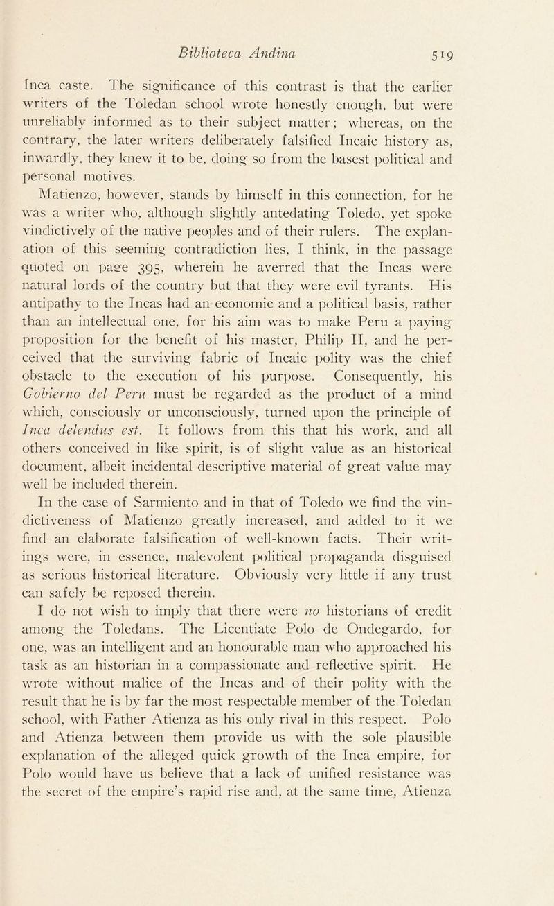 fnca caste. The significance of this contrast is that the earlier writers of the Toledan school wrote honestly enough, but were unreliably informed as to their subject matter ; whereas, on the contrary, the later writers deliberately falsified Incaic history as, inwardly, they knew it to be, doing so from the basest political and personal motives. Matienzo, however, stands by himself in this connection, for he was a writer who, although slightly antedating Toledo, yet spoke vindictively of the native peoples and of their rulers. The explan¬ ation of this seeming contradiction lies, I think, in the passage quoted on pasre 395, wherein he averred that the Incas were natural lords of the country but that they were evil tyrants. His antipathy to the Incas had an economic and a political basis, rather than an intellectual one, for his aim was to make Peru a paying proposition for the benefit of his master, Philip II, and he per¬ ceived that the surviving fabric of Incaic polity was the chief obstacle to the execution of his purpose. Consequently, his Gobierno del Pern must be regarded as the product of a mind which, consciously or unconsciously, turned upon the principle of Inca delendus est. It follows from this that his work, and all others conceived in like spirit, is of slight value as an historical document, albeit incidental descriptive material of great value may well be included therein. I11 the case of Sarmiento and in that of Toledo we find the vin¬ dictiveness of Matienzo greatly increased, and added to it we find an elaborate falsification of well-known facts. Their writ¬ ings were, in essence, malevolent political propaganda disguised as serious historical literature. Obviously very little if any trust can safely be reposed therein. I do not wish to imply that there were no historians of credit among the Toledans. The Licentiate Polo de Ondegardo, for one, was an intelligent and an honourable man who approached his task as an historian in a compassionate and reflective spirit. He wrote without malice of the Incas and of their polity with the result that he is by far the most respectable member of the Toledan school, with Father Atienza as his only rival in this respect. Polo and Atienza between them provide us with the sole plausible explanation of the alleged quick growth of the Inca empire, for Polo would have us believe that a lack of unified resistance was the secret of the empire’s rapid rise and, at the same time, Atienza