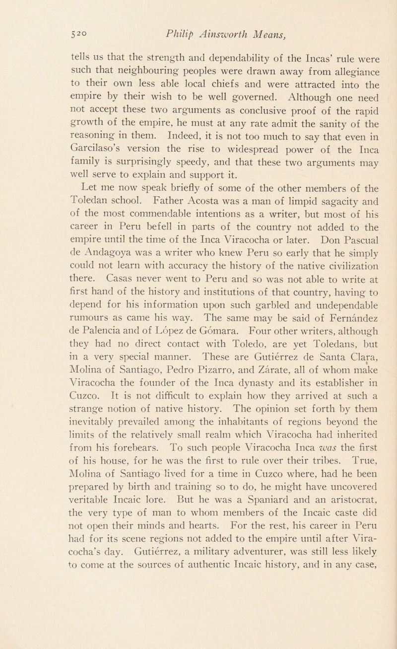 tells us that the strength and dependability of the Incas’ rule were such that neighbouring peoples were drawn away from allegiance to their own less able local chiefs and were attracted into the empire by their wish to be well governed. Although one need not accept these two arguments as conclusive proof of the rapid growth of the empire, he must at any rate admit the sanity of the reasoning* in them. Indeed, it is not too much to say that even in Garcilaso’s version the rise to widespread power of the Inca family is surprisingly speedy, and that these two arguments may well serve to explain and support it. Let me now speak briefly of some of the other members of the Toledan school. Father Acosta was a man of limpid sagacity and of the most commendable intentions as a writer, but most of his career in Peru befell in parts of the country not added to the empire until the time of the Inca Viracocha or later. Don Pascual de Andagoya was a writer who knew Peru so early that he simply could not learn with accuracy the history of the native civilization there. Casas never went to Peru and so was not able to write at first hand of the history and institutions of that country, having to depend for his information upon such garbled and undependable rumours as came his way. The same may be said of Fernandez de Palencia and of Lopez de Gomara. Four other writers, although they had no direct contact with Toledo, are yet Toledans, but in a very special manner. These are Gutierrez de Santa Clara, Molina of Santiago, Pedro Pizarro, and Zarate, all of whom make Viracocha the founder of the Inca dynasty and its establisher in Cuzco. It is not difficult to explain how they arrived at such a strange notion of native history. The opinion set forth by them inevitably prevailed among the inhabitants of regions beyond the limits of the relatively small realm which Viracocha had inherited from his forebears. To such people Viracocha Inca was the first of his house, for he was the first to rule over their tribes. True, Molina of Santiago lived for a time in Cuzco where, had he been prepared by birth and training so to do, he might have uncovered veritable Incaic lore. But he was a Spaniard and an aristocrat, the very type of man to whom members of the Incaic caste did not open their minds and hearts. For the rest, his career in Peru had for its scene regions not added to the empire until after Vira- cocha’s day. Gutierrez, a military adventurer, was still less likely to come at the sources of authentic Incaic history, and in any case,