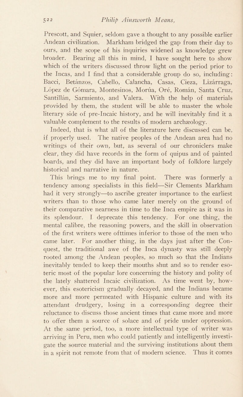 Prescott, and Squier, seldom gave a thought to any possible earlier Andean civilization. Markham bridged the gap from their day to ours, and the scope of his inquiries widened as knowledge grew broader. Bearing all this in mind, I have sought here to show which of the writers discussed throw light on the period prior to the Incas, and I find that a considerable group do so, including: Bacci, Betanzos, Cabello, Calancha, Casas, Cieza, Lizarraga, Lopez de Gomara, Montesinos, Morua, Ore, Roman, Santa Cruz, Santillan, Sarmiento, and Valera. With the help of materials provided by them, the student will be able to master the whole literary side of pre-Incaic history, and he will inevitably find it a valuable complement to the results of modern archaeology. Indeed, that is what all of the literature here discussed can be, if properly used. The native peoples of the Andean area had no writings of their own, but, as several of our chroniclers make clear, they did have records in the form of quipus and of painted boards, and they did have an important body of folklore largely historical and narrative in nature. This brings me to my final point. There was formerly a tendency among specialists in this field—Sir Clements Markham had it very strongly—to ascribe greater importance to the earliest writers than to those who came later merely on the ground of their comparative nearness in time to the Inca empire as it was in its splendour. I deprecate this tendency. For one thing, the mental calibre, the reasoning' powers, and the skill in observation of the first writers were ofttimes inferior to those of the men who came later. For another thing, in the days just after the Con¬ quest, the traditional awe of the Inca dynasty was still deeply rooted among the Andean peoples, so much so that the Indians inevitably tended to keep their mouths shut and so to render eso¬ teric most of the popular lore concerning the history and polity of the lately shattered Incaic civilization. As time went by, how¬ ever, this esotericism gradually decayed, and the Indians became more and more permeated with Hispanic culture and with its attendant drudgery, losing in a corresponding degree their reluctance to discuss those ancient times that came more and more to otter them a source of solace and of pride under oppression. At the same period, too, a more intellectual type of writer was arriving in Peru, men who could patiently and intelligently investi¬ gate the source material and the surviving institutions about them in a spirit not remote from that of modern science. Thus it comes