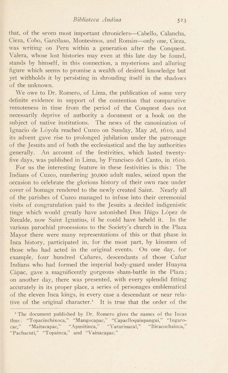that, of the seven most important chroniclers—Cabello, Calancha, Cieza, Cobo, Garcilaso, Montesinos, and Roman—only one, Cieza, was writing- on Peru within a generation after the Conquest. Valera, whose lost histories may even at this late day be found, stands by himself, in this connection, a mysterious and alluring figure which seems to promise a wealth of desired knowledge but yet withholds it by persisting in shrouding itself in the shadows of the unknown. We owe to Dr. Romero, of Lima, the publication of some very definite evidence in support of the contention that comparative remoteness in time from the period of the Conquest does not necessarily deprive of authority a document or a book on the subject of native institutions. The news of the canonization of Ignacio de Loyola reached Cuzco on Sunday, May 2d, 1610, and its advent gave rise to prolonged jubilation under the patronage of the Jesuits and of both the ecclesiastical and the lay authorities generally. An account of the festivities, which lasted twenty- five days, was published in Lima, by Francisco del Canto, in 1610. For us the interesting feature in these festivities is this: The Indians of Cuzco, numbering 30,000 adult males, seized upon the occasion to celebrate the glorious history of their own race under cover of homage rendered to the newly created Saint. Nearly all of the parishes of Cuzco managed to infuse into their ceremonial visits of congratulation paid to the Jesuits a decided indigenistic tinge which would greatly have astonished Don Inigo Lopez de Recalde, now Saint Ignatius, if he could have beheld it. In the various parochial processions to the Society’s church in the Plaza Mayor there were many representations of this or that phase in Inca history, participated in, for the most part, by kinsmen of those who had acted in the original events. On one day, for example, four hundred Canares, descendants of those Canar Indians who had formed the imperial body-guard under Huayna Capac, gave a magnificently gorgeous sham-battle in the Plaza; on another day, there was presented, with every splendid fitting accurately in its proper place, a series of personages emblematical of the eleven Inca kings, in every case a descendant or near rela¬ tive of the original character.1 It is true that the order of the 1 The document published by Dr. Romero gives the names of the Incas thus: “Topacinchixoca,” “Mangocapac,” “Capaclloquiupangui,” “Ingaro- cac,” “Maitacapac,” “Apusitinca,” “Yarariuacal,” “Biracochainca,” ‘‘Pachacuti,” “Topainca,” and “Vainacapac.”