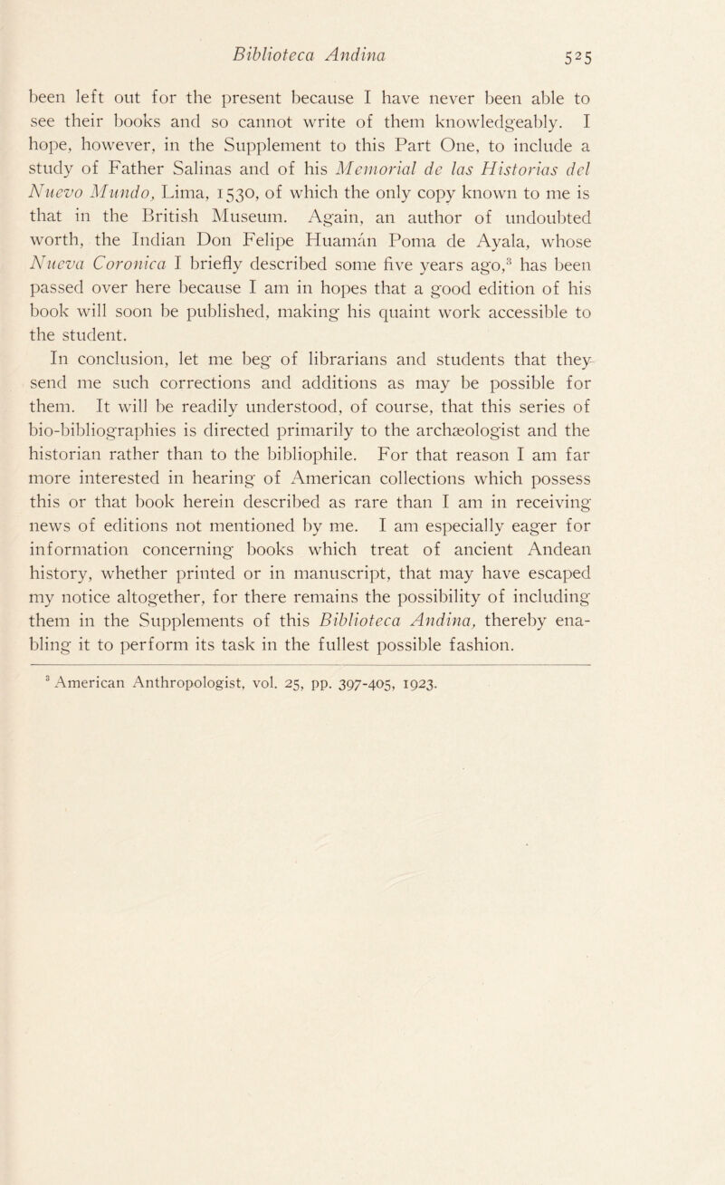 been left out for the present because I have never been able to see their books and so cannot write of them knowledgeably. I hope, however, in the Supplement to this Part One, to include a study of Father Salinas and of his Memorial de las Historias del Nuevo Mundo, Lima, 1530, of which the only copy known to me is that in the British Museum. Again, an author of undoubted worth, the Indian Don Felipe Huaman Poma de Ayala, whose Nueva Coronica I briefly described some five years ago,3 has been passed over here because I am in hopes that a good edition of his book will soon be published, making his quaint work accessible to the student. In conclusion, let me beg of librarians and students that they send me such corrections and additions as may be possible for them. It will be readily understood, of course, that this series of bio-bibliographies is directed primarily to the archaeologist and the historian rather than to the bibliophile. For that reason I am far more interested in hearing of American collections which possess this or that book herein described as rare than I am in receiving news of editions not mentioned by me. I am especially eager for information concerning books which treat of ancient Andean history, whether printed or in manuscript, that may have escaped my notice altogether, for there remains the possibility of including them in the Supplements of this Biblioteca Andina, thereby ena¬ bling it to perform its task in the fullest possible fashion. 3 American Anthropologist, vol. 25, pp. 397-405, 1923.