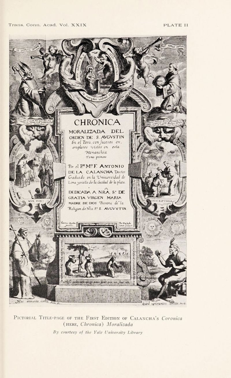 CHRONICA MORAJLIZADA DEL- ORDEN DE S AVGVSTIN bn el Xetu.amjxtuios ex. emfLtes -vuios en. est& *74onatehA&. 'Tewi prmew Tat cl PEM°F Antonio DE LA CAI.ANCHA 'Doctor Craduado cn la Vmuerstdad de Lma yjnialio de la Ciudad de la j>Uta DEDiCAM A NRA S' DE GRATIA VIRCEN MARIA WADRE DE DIOS c?aiton& dYla 'Relioian demo P* S AVGVSTIN kV'mM V NA nm- ■> ftt v*u£* $8jg? T . Iv^n ?r*iv**i he titirtuntu} *yp\ Pictorial Title-page of the First Edition of Calancha’s Coronica (here, Chronica) Moralizada By courtesy of the Yale University Library