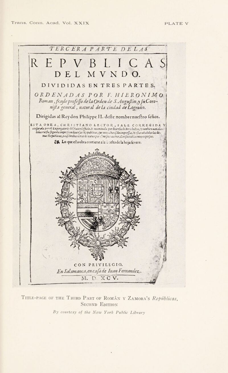 TERC ERA PARTE D E LAS REPYBLIC DEL M V N D O. DIVID1DAS EN TRES PARTES. ORDENADAS POR F. H JERONIMO Rowan,frajle profejjo delaQrdende S.AugujlmJUCoro- nijta. general, natural dela cmdad dePogrom. Dirigidas a! Reydon Philippe II. defte nombrenuefrro icnot. ESTA O B R. A , C H R I S T t A N O LECTOR , S At E CORRECIDA Y ctnfurnit por d Bxfmrgdtoriodel SuntyOjfub.Y cxmmtdj parihtcrfoshbbrpsio-tlas.Y umbiensunali- ibhj eaejiafegtmie imprefUtmiiittrfiS tie public ts a,hmfiio mprtfftsOC cftxt muiuUs Us it- ; nus R cpubltcasj httbss osrus de tumo d mtftxe tatbor.Con fzs ubUsmuy c vpivfiu. f '■ 0 Lo quecftaobraconticneals i. Jckadcla hojafevers. COM PRIVILECIO. En Salamanca.pi cafade Juan Fernandez.-. i V C V. Title-page of the Third Part of Roman y Zamora’s Republicas, Second Edition